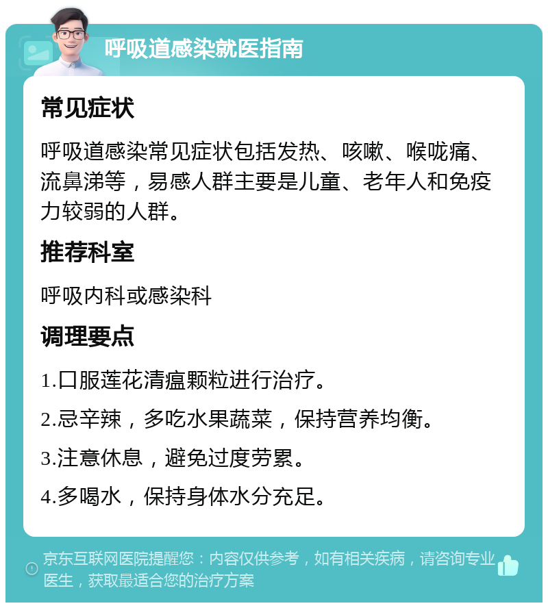 呼吸道感染就医指南 常见症状 呼吸道感染常见症状包括发热、咳嗽、喉咙痛、流鼻涕等，易感人群主要是儿童、老年人和免疫力较弱的人群。 推荐科室 呼吸内科或感染科 调理要点 1.口服莲花清瘟颗粒进行治疗。 2.忌辛辣，多吃水果蔬菜，保持营养均衡。 3.注意休息，避免过度劳累。 4.多喝水，保持身体水分充足。