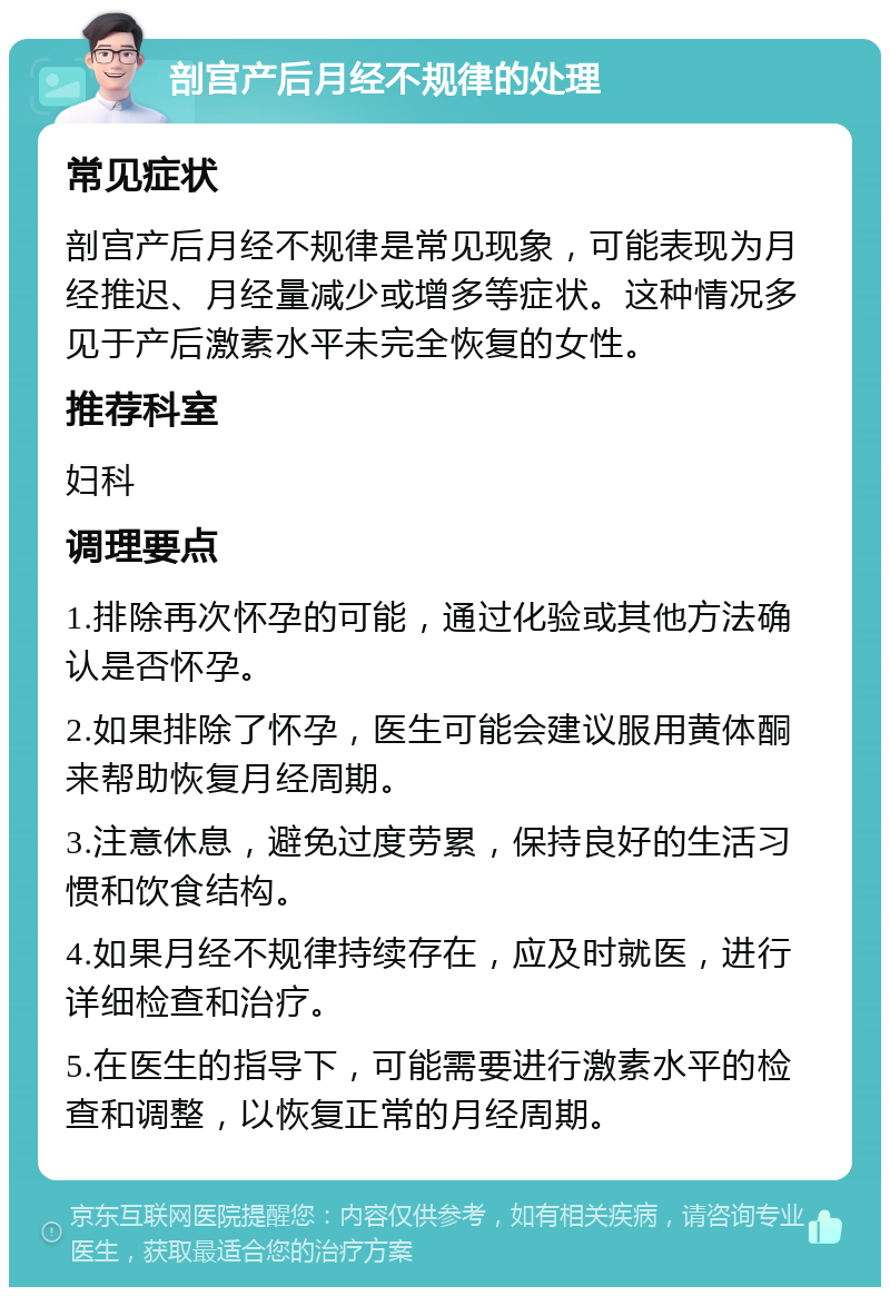 剖宫产后月经不规律的处理 常见症状 剖宫产后月经不规律是常见现象，可能表现为月经推迟、月经量减少或增多等症状。这种情况多见于产后激素水平未完全恢复的女性。 推荐科室 妇科 调理要点 1.排除再次怀孕的可能，通过化验或其他方法确认是否怀孕。 2.如果排除了怀孕，医生可能会建议服用黄体酮来帮助恢复月经周期。 3.注意休息，避免过度劳累，保持良好的生活习惯和饮食结构。 4.如果月经不规律持续存在，应及时就医，进行详细检查和治疗。 5.在医生的指导下，可能需要进行激素水平的检查和调整，以恢复正常的月经周期。