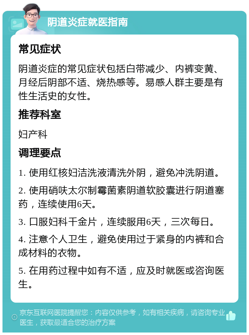 阴道炎症就医指南 常见症状 阴道炎症的常见症状包括白带减少、内裤变黄、月经后阴部不适、烧热感等。易感人群主要是有性生活史的女性。 推荐科室 妇产科 调理要点 1. 使用红核妇洁洗液清洗外阴，避免冲洗阴道。 2. 使用硝呋太尔制霉菌素阴道软胶囊进行阴道塞药，连续使用6天。 3. 口服妇科千金片，连续服用6天，三次每日。 4. 注意个人卫生，避免使用过于紧身的内裤和合成材料的衣物。 5. 在用药过程中如有不适，应及时就医或咨询医生。