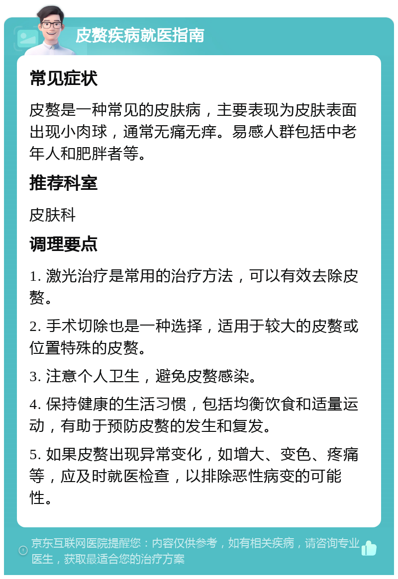 皮赘疾病就医指南 常见症状 皮赘是一种常见的皮肤病，主要表现为皮肤表面出现小肉球，通常无痛无痒。易感人群包括中老年人和肥胖者等。 推荐科室 皮肤科 调理要点 1. 激光治疗是常用的治疗方法，可以有效去除皮赘。 2. 手术切除也是一种选择，适用于较大的皮赘或位置特殊的皮赘。 3. 注意个人卫生，避免皮赘感染。 4. 保持健康的生活习惯，包括均衡饮食和适量运动，有助于预防皮赘的发生和复发。 5. 如果皮赘出现异常变化，如增大、变色、疼痛等，应及时就医检查，以排除恶性病变的可能性。