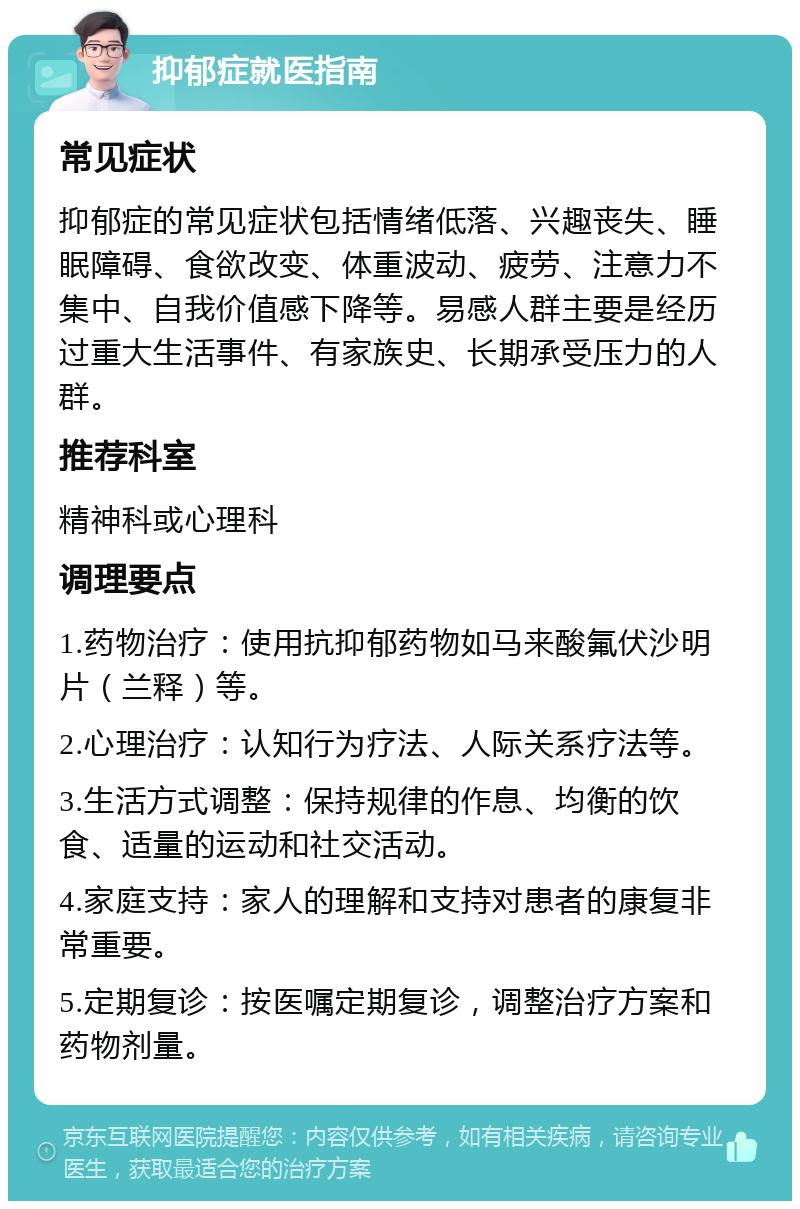 抑郁症就医指南 常见症状 抑郁症的常见症状包括情绪低落、兴趣丧失、睡眠障碍、食欲改变、体重波动、疲劳、注意力不集中、自我价值感下降等。易感人群主要是经历过重大生活事件、有家族史、长期承受压力的人群。 推荐科室 精神科或心理科 调理要点 1.药物治疗：使用抗抑郁药物如马来酸氟伏沙明片（兰释）等。 2.心理治疗：认知行为疗法、人际关系疗法等。 3.生活方式调整：保持规律的作息、均衡的饮食、适量的运动和社交活动。 4.家庭支持：家人的理解和支持对患者的康复非常重要。 5.定期复诊：按医嘱定期复诊，调整治疗方案和药物剂量。