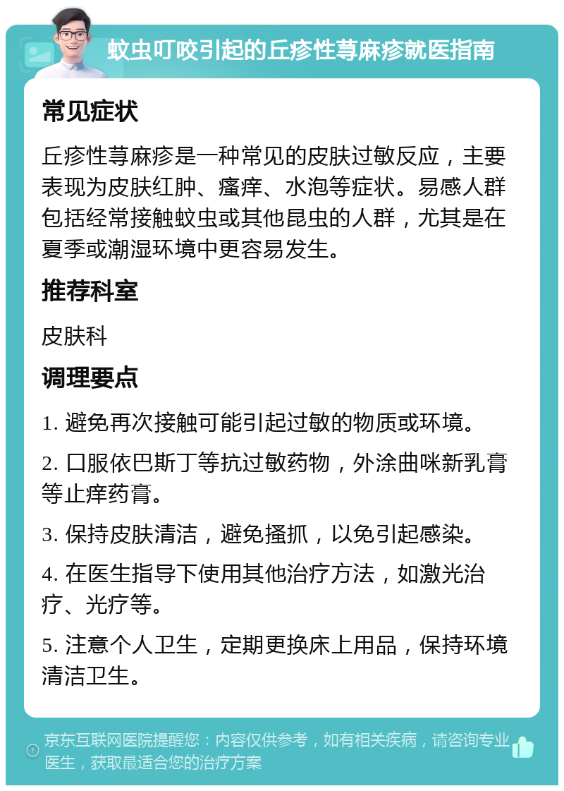 蚊虫叮咬引起的丘疹性荨麻疹就医指南 常见症状 丘疹性荨麻疹是一种常见的皮肤过敏反应，主要表现为皮肤红肿、瘙痒、水泡等症状。易感人群包括经常接触蚊虫或其他昆虫的人群，尤其是在夏季或潮湿环境中更容易发生。 推荐科室 皮肤科 调理要点 1. 避免再次接触可能引起过敏的物质或环境。 2. 口服依巴斯丁等抗过敏药物，外涂曲咪新乳膏等止痒药膏。 3. 保持皮肤清洁，避免搔抓，以免引起感染。 4. 在医生指导下使用其他治疗方法，如激光治疗、光疗等。 5. 注意个人卫生，定期更换床上用品，保持环境清洁卫生。