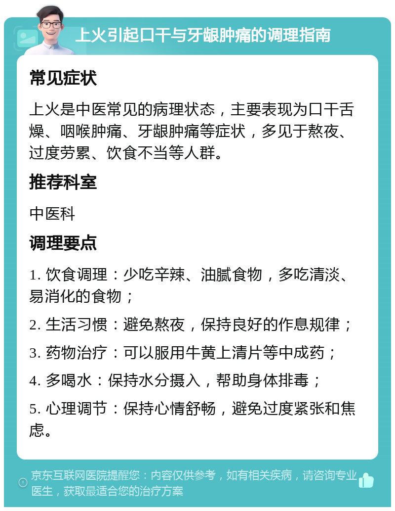 上火引起口干与牙龈肿痛的调理指南 常见症状 上火是中医常见的病理状态，主要表现为口干舌燥、咽喉肿痛、牙龈肿痛等症状，多见于熬夜、过度劳累、饮食不当等人群。 推荐科室 中医科 调理要点 1. 饮食调理：少吃辛辣、油腻食物，多吃清淡、易消化的食物； 2. 生活习惯：避免熬夜，保持良好的作息规律； 3. 药物治疗：可以服用牛黄上清片等中成药； 4. 多喝水：保持水分摄入，帮助身体排毒； 5. 心理调节：保持心情舒畅，避免过度紧张和焦虑。