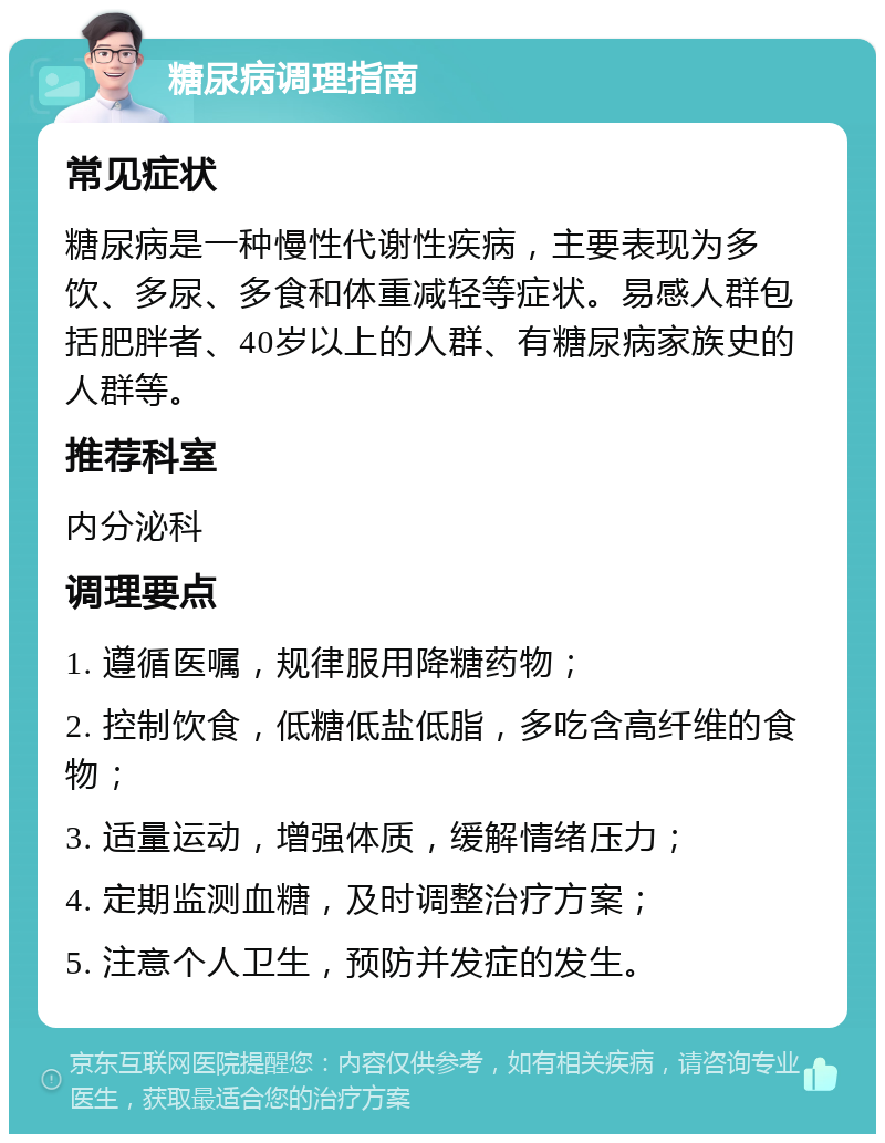 糖尿病调理指南 常见症状 糖尿病是一种慢性代谢性疾病，主要表现为多饮、多尿、多食和体重减轻等症状。易感人群包括肥胖者、40岁以上的人群、有糖尿病家族史的人群等。 推荐科室 内分泌科 调理要点 1. 遵循医嘱，规律服用降糖药物； 2. 控制饮食，低糖低盐低脂，多吃含高纤维的食物； 3. 适量运动，增强体质，缓解情绪压力； 4. 定期监测血糖，及时调整治疗方案； 5. 注意个人卫生，预防并发症的发生。