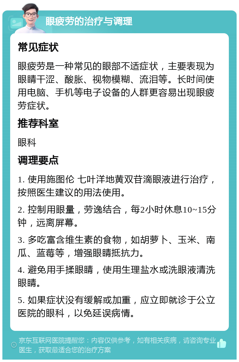 眼疲劳的治疗与调理 常见症状 眼疲劳是一种常见的眼部不适症状，主要表现为眼睛干涩、酸胀、视物模糊、流泪等。长时间使用电脑、手机等电子设备的人群更容易出现眼疲劳症状。 推荐科室 眼科 调理要点 1. 使用施图伦 七叶洋地黄双苷滴眼液进行治疗，按照医生建议的用法使用。 2. 控制用眼量，劳逸结合，每2小时休息10~15分钟，远离屏幕。 3. 多吃富含维生素的食物，如胡萝卜、玉米、南瓜、蓝莓等，增强眼睛抵抗力。 4. 避免用手揉眼睛，使用生理盐水或洗眼液清洗眼睛。 5. 如果症状没有缓解或加重，应立即就诊于公立医院的眼科，以免延误病情。