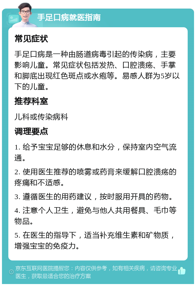 手足口病就医指南 常见症状 手足口病是一种由肠道病毒引起的传染病，主要影响儿童。常见症状包括发热、口腔溃疡、手掌和脚底出现红色斑点或水疱等。易感人群为5岁以下的儿童。 推荐科室 儿科或传染病科 调理要点 1. 给予宝宝足够的休息和水分，保持室内空气流通。 2. 使用医生推荐的喷雾或药膏来缓解口腔溃疡的疼痛和不适感。 3. 遵循医生的用药建议，按时服用开具的药物。 4. 注意个人卫生，避免与他人共用餐具、毛巾等物品。 5. 在医生的指导下，适当补充维生素和矿物质，增强宝宝的免疫力。