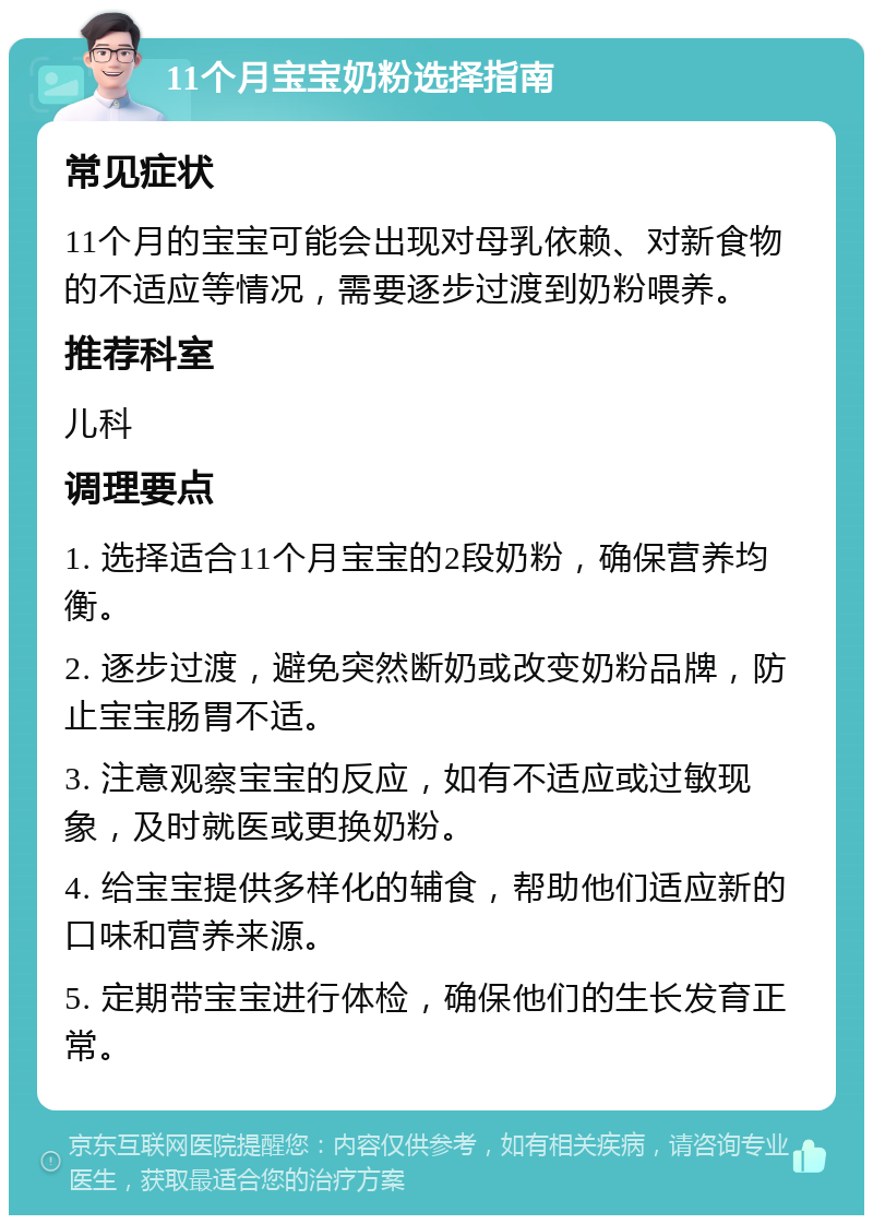 11个月宝宝奶粉选择指南 常见症状 11个月的宝宝可能会出现对母乳依赖、对新食物的不适应等情况，需要逐步过渡到奶粉喂养。 推荐科室 儿科 调理要点 1. 选择适合11个月宝宝的2段奶粉，确保营养均衡。 2. 逐步过渡，避免突然断奶或改变奶粉品牌，防止宝宝肠胃不适。 3. 注意观察宝宝的反应，如有不适应或过敏现象，及时就医或更换奶粉。 4. 给宝宝提供多样化的辅食，帮助他们适应新的口味和营养来源。 5. 定期带宝宝进行体检，确保他们的生长发育正常。