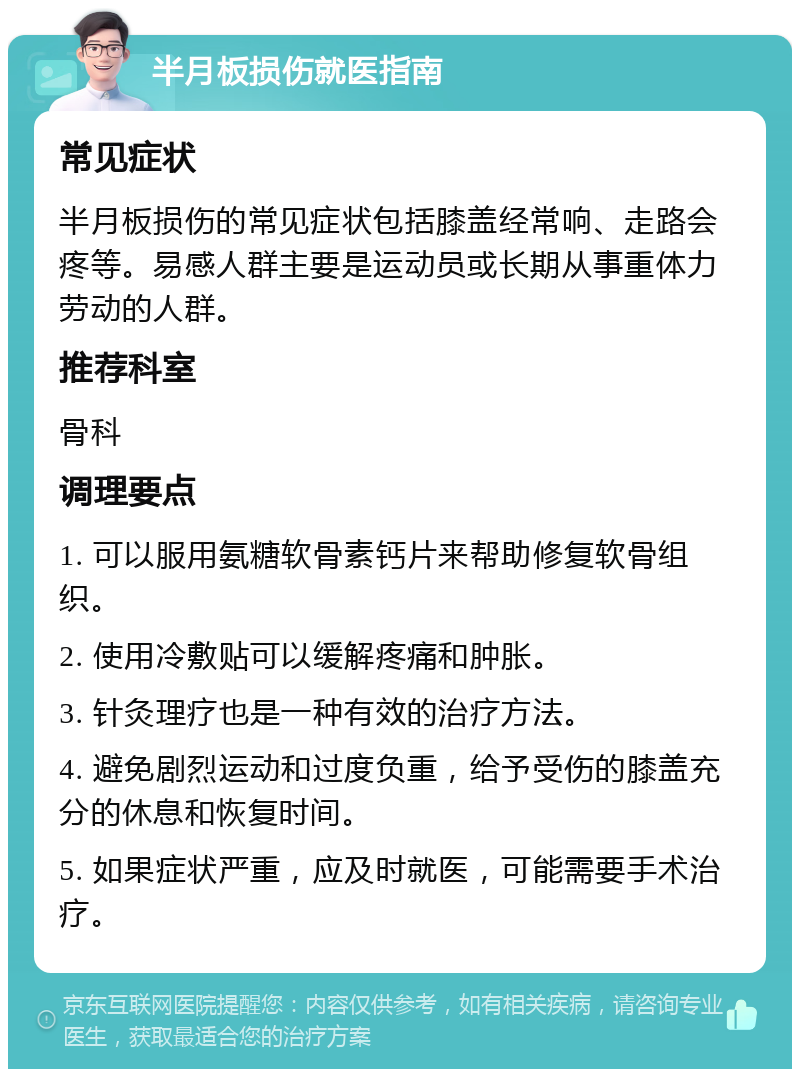 半月板损伤就医指南 常见症状 半月板损伤的常见症状包括膝盖经常响、走路会疼等。易感人群主要是运动员或长期从事重体力劳动的人群。 推荐科室 骨科 调理要点 1. 可以服用氨糖软骨素钙片来帮助修复软骨组织。 2. 使用冷敷贴可以缓解疼痛和肿胀。 3. 针灸理疗也是一种有效的治疗方法。 4. 避免剧烈运动和过度负重，给予受伤的膝盖充分的休息和恢复时间。 5. 如果症状严重，应及时就医，可能需要手术治疗。