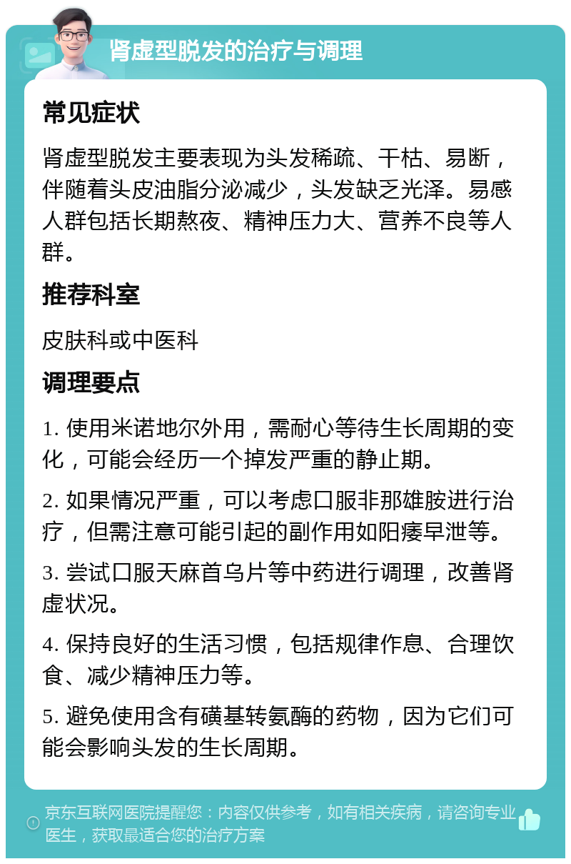 肾虚型脱发的治疗与调理 常见症状 肾虚型脱发主要表现为头发稀疏、干枯、易断，伴随着头皮油脂分泌减少，头发缺乏光泽。易感人群包括长期熬夜、精神压力大、营养不良等人群。 推荐科室 皮肤科或中医科 调理要点 1. 使用米诺地尔外用，需耐心等待生长周期的变化，可能会经历一个掉发严重的静止期。 2. 如果情况严重，可以考虑口服非那雄胺进行治疗，但需注意可能引起的副作用如阳痿早泄等。 3. 尝试口服天麻首乌片等中药进行调理，改善肾虚状况。 4. 保持良好的生活习惯，包括规律作息、合理饮食、减少精神压力等。 5. 避免使用含有磺基转氨酶的药物，因为它们可能会影响头发的生长周期。