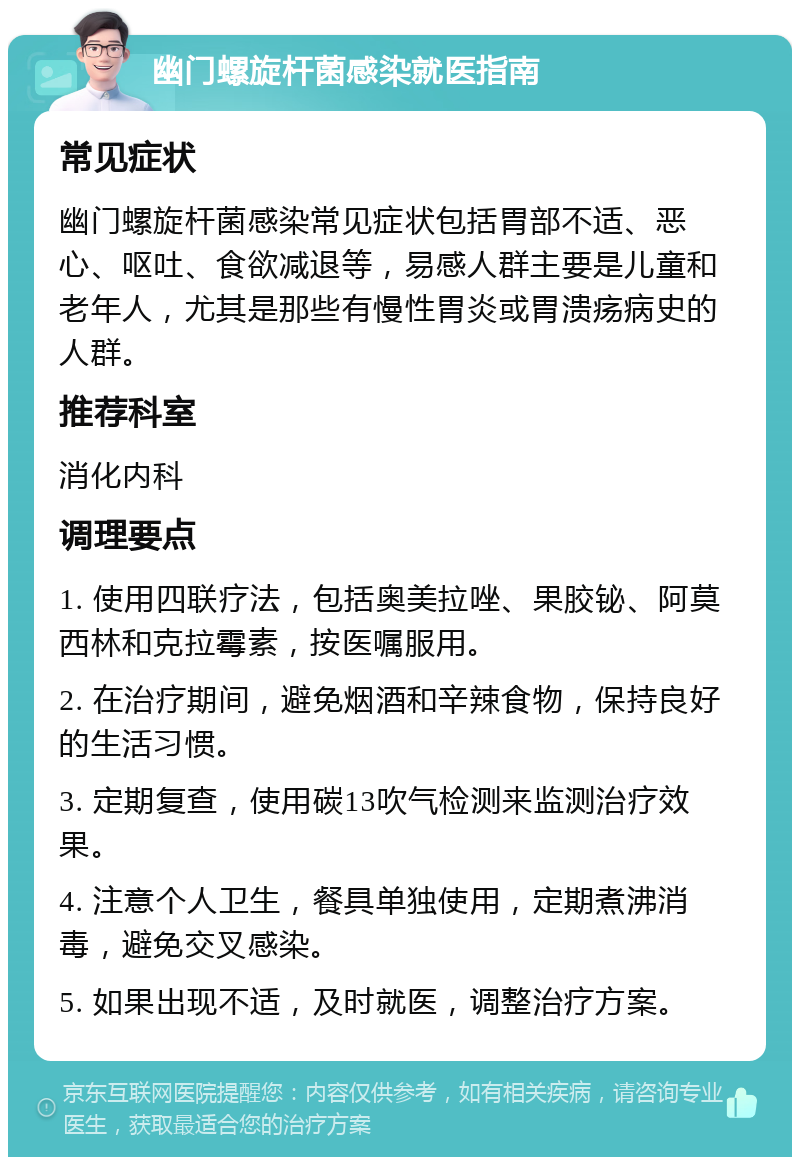 幽门螺旋杆菌感染就医指南 常见症状 幽门螺旋杆菌感染常见症状包括胃部不适、恶心、呕吐、食欲减退等，易感人群主要是儿童和老年人，尤其是那些有慢性胃炎或胃溃疡病史的人群。 推荐科室 消化内科 调理要点 1. 使用四联疗法，包括奥美拉唑、果胶铋、阿莫西林和克拉霉素，按医嘱服用。 2. 在治疗期间，避免烟酒和辛辣食物，保持良好的生活习惯。 3. 定期复查，使用碳13吹气检测来监测治疗效果。 4. 注意个人卫生，餐具单独使用，定期煮沸消毒，避免交叉感染。 5. 如果出现不适，及时就医，调整治疗方案。