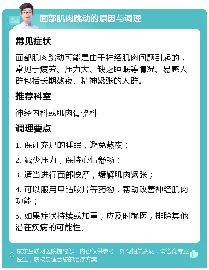 面部肌肉跳动的原因与调理 常见症状 面部肌肉跳动可能是由于神经肌肉问题引起的，常见于疲劳、压力大、缺乏睡眠等情况。易感人群包括长期熬夜、精神紧张的人群。 推荐科室 神经内科或肌肉骨骼科 调理要点 1. 保证充足的睡眠，避免熬夜； 2. 减少压力，保持心情舒畅； 3. 适当进行面部按摩，缓解肌肉紧张； 4. 可以服用甲钴胺片等药物，帮助改善神经肌肉功能； 5. 如果症状持续或加重，应及时就医，排除其他潜在疾病的可能性。