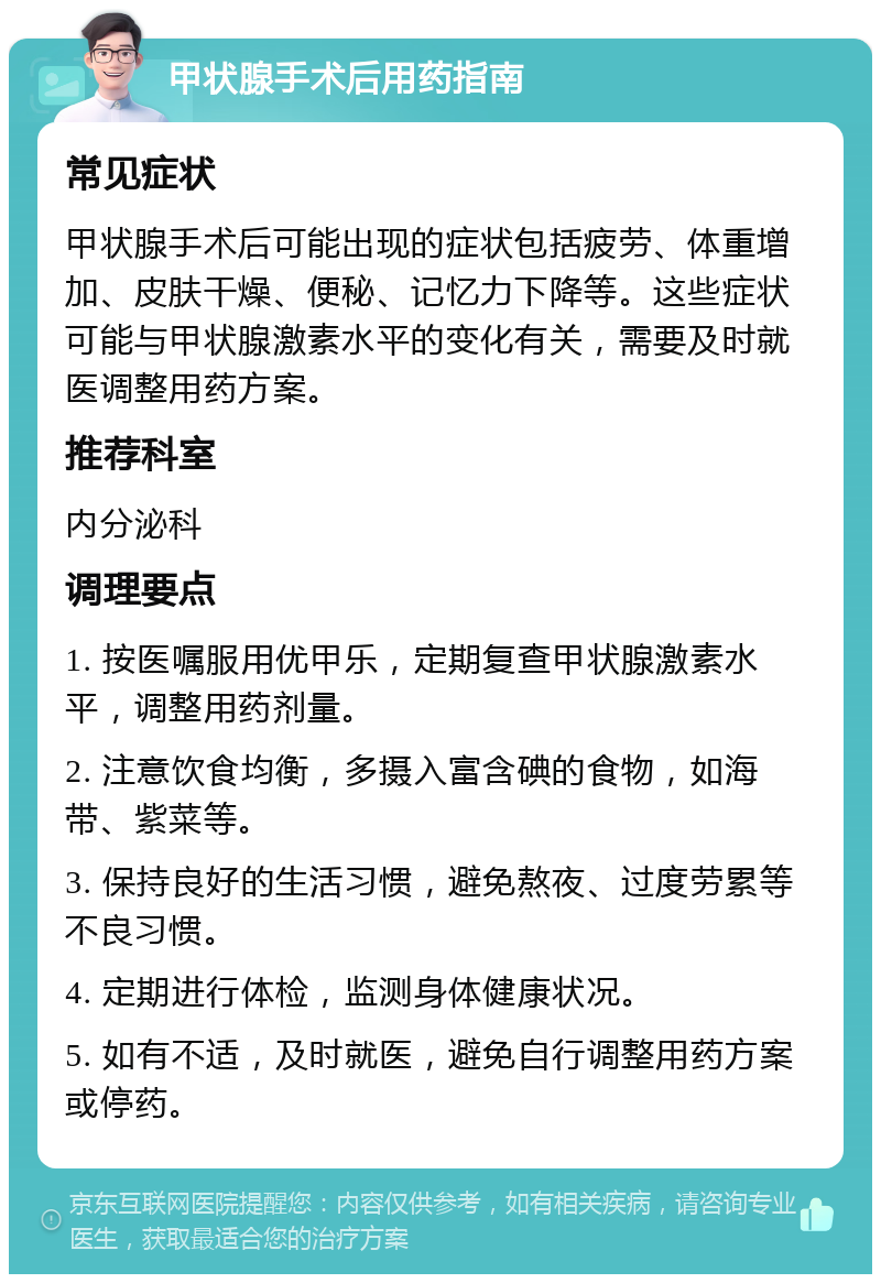 甲状腺手术后用药指南 常见症状 甲状腺手术后可能出现的症状包括疲劳、体重增加、皮肤干燥、便秘、记忆力下降等。这些症状可能与甲状腺激素水平的变化有关，需要及时就医调整用药方案。 推荐科室 内分泌科 调理要点 1. 按医嘱服用优甲乐，定期复查甲状腺激素水平，调整用药剂量。 2. 注意饮食均衡，多摄入富含碘的食物，如海带、紫菜等。 3. 保持良好的生活习惯，避免熬夜、过度劳累等不良习惯。 4. 定期进行体检，监测身体健康状况。 5. 如有不适，及时就医，避免自行调整用药方案或停药。