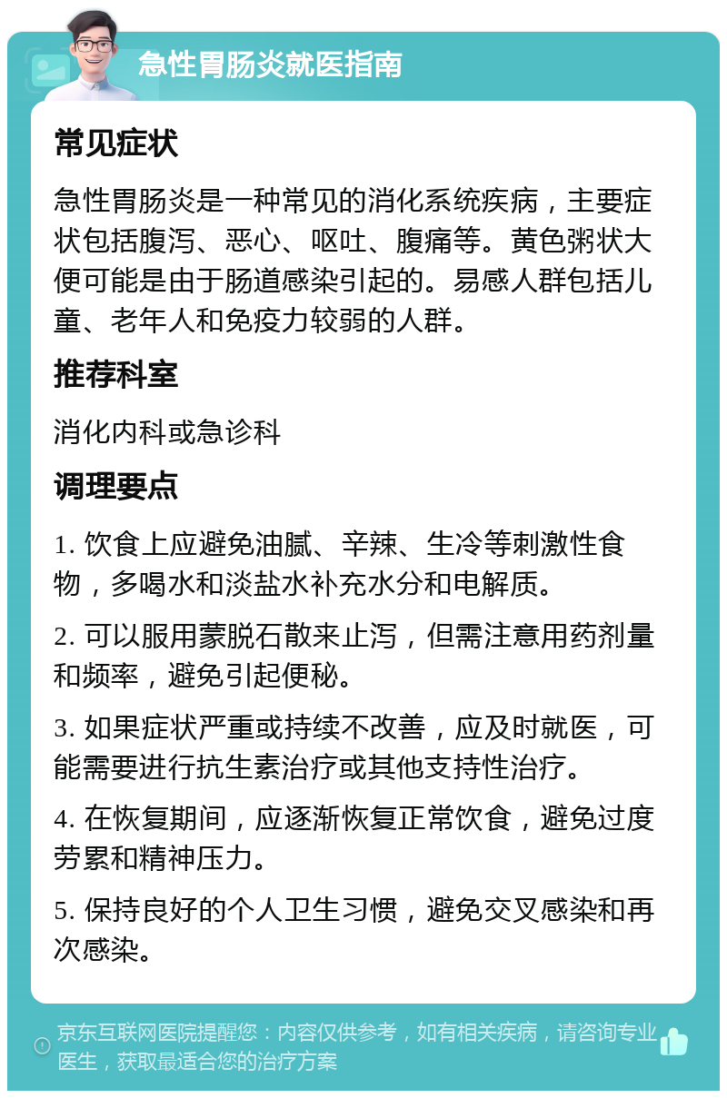 急性胃肠炎就医指南 常见症状 急性胃肠炎是一种常见的消化系统疾病，主要症状包括腹泻、恶心、呕吐、腹痛等。黄色粥状大便可能是由于肠道感染引起的。易感人群包括儿童、老年人和免疫力较弱的人群。 推荐科室 消化内科或急诊科 调理要点 1. 饮食上应避免油腻、辛辣、生冷等刺激性食物，多喝水和淡盐水补充水分和电解质。 2. 可以服用蒙脱石散来止泻，但需注意用药剂量和频率，避免引起便秘。 3. 如果症状严重或持续不改善，应及时就医，可能需要进行抗生素治疗或其他支持性治疗。 4. 在恢复期间，应逐渐恢复正常饮食，避免过度劳累和精神压力。 5. 保持良好的个人卫生习惯，避免交叉感染和再次感染。