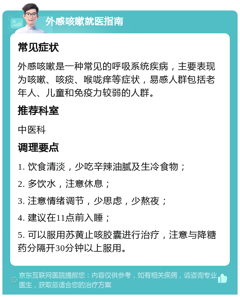 外感咳嗽就医指南 常见症状 外感咳嗽是一种常见的呼吸系统疾病，主要表现为咳嗽、咳痰、喉咙痒等症状，易感人群包括老年人、儿童和免疫力较弱的人群。 推荐科室 中医科 调理要点 1. 饮食清淡，少吃辛辣油腻及生冷食物； 2. 多饮水，注意休息； 3. 注意情绪调节，少思虑，少熬夜； 4. 建议在11点前入睡； 5. 可以服用苏黄止咳胶囊进行治疗，注意与降糖药分隔开30分钟以上服用。