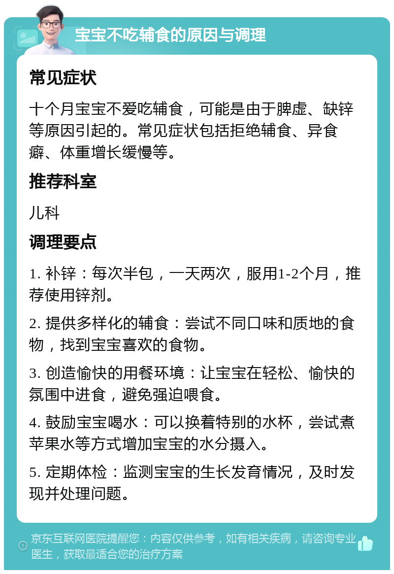 宝宝不吃辅食的原因与调理 常见症状 十个月宝宝不爱吃辅食，可能是由于脾虚、缺锌等原因引起的。常见症状包括拒绝辅食、异食癖、体重增长缓慢等。 推荐科室 儿科 调理要点 1. 补锌：每次半包，一天两次，服用1-2个月，推荐使用锌剂。 2. 提供多样化的辅食：尝试不同口味和质地的食物，找到宝宝喜欢的食物。 3. 创造愉快的用餐环境：让宝宝在轻松、愉快的氛围中进食，避免强迫喂食。 4. 鼓励宝宝喝水：可以换着特别的水杯，尝试煮苹果水等方式增加宝宝的水分摄入。 5. 定期体检：监测宝宝的生长发育情况，及时发现并处理问题。