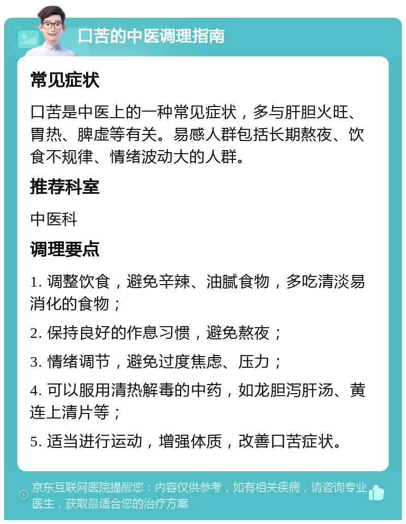 口苦的中医调理指南 常见症状 口苦是中医上的一种常见症状，多与肝胆火旺、胃热、脾虚等有关。易感人群包括长期熬夜、饮食不规律、情绪波动大的人群。 推荐科室 中医科 调理要点 1. 调整饮食，避免辛辣、油腻食物，多吃清淡易消化的食物； 2. 保持良好的作息习惯，避免熬夜； 3. 情绪调节，避免过度焦虑、压力； 4. 可以服用清热解毒的中药，如龙胆泻肝汤、黄连上清片等； 5. 适当进行运动，增强体质，改善口苦症状。