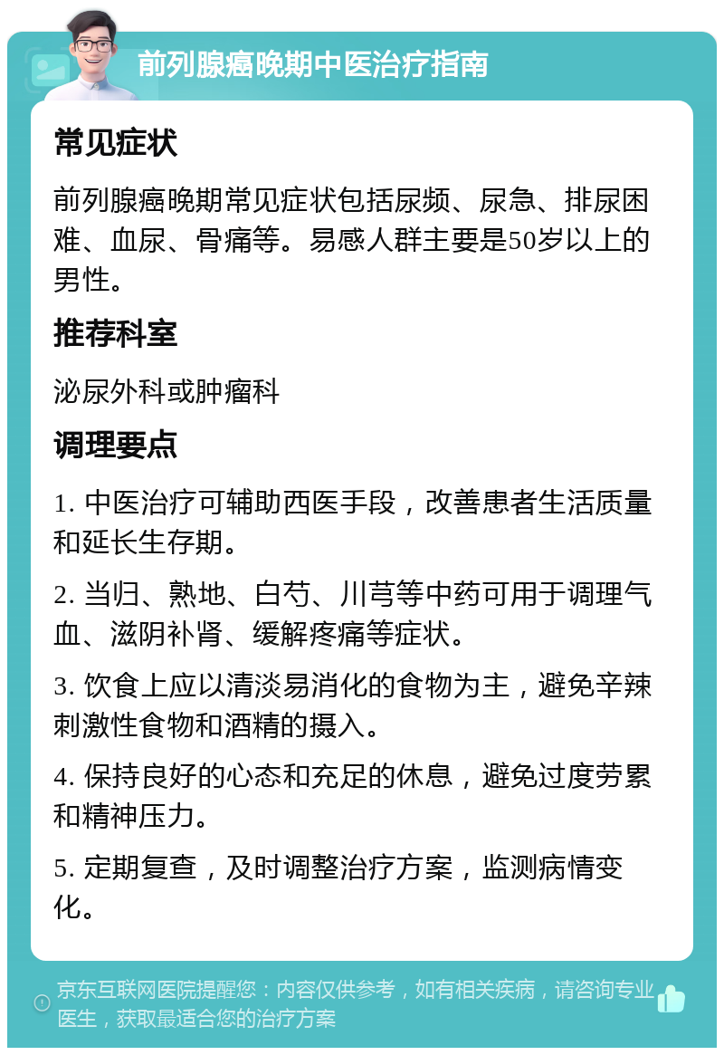 前列腺癌晚期中医治疗指南 常见症状 前列腺癌晚期常见症状包括尿频、尿急、排尿困难、血尿、骨痛等。易感人群主要是50岁以上的男性。 推荐科室 泌尿外科或肿瘤科 调理要点 1. 中医治疗可辅助西医手段，改善患者生活质量和延长生存期。 2. 当归、熟地、白芍、川芎等中药可用于调理气血、滋阴补肾、缓解疼痛等症状。 3. 饮食上应以清淡易消化的食物为主，避免辛辣刺激性食物和酒精的摄入。 4. 保持良好的心态和充足的休息，避免过度劳累和精神压力。 5. 定期复查，及时调整治疗方案，监测病情变化。