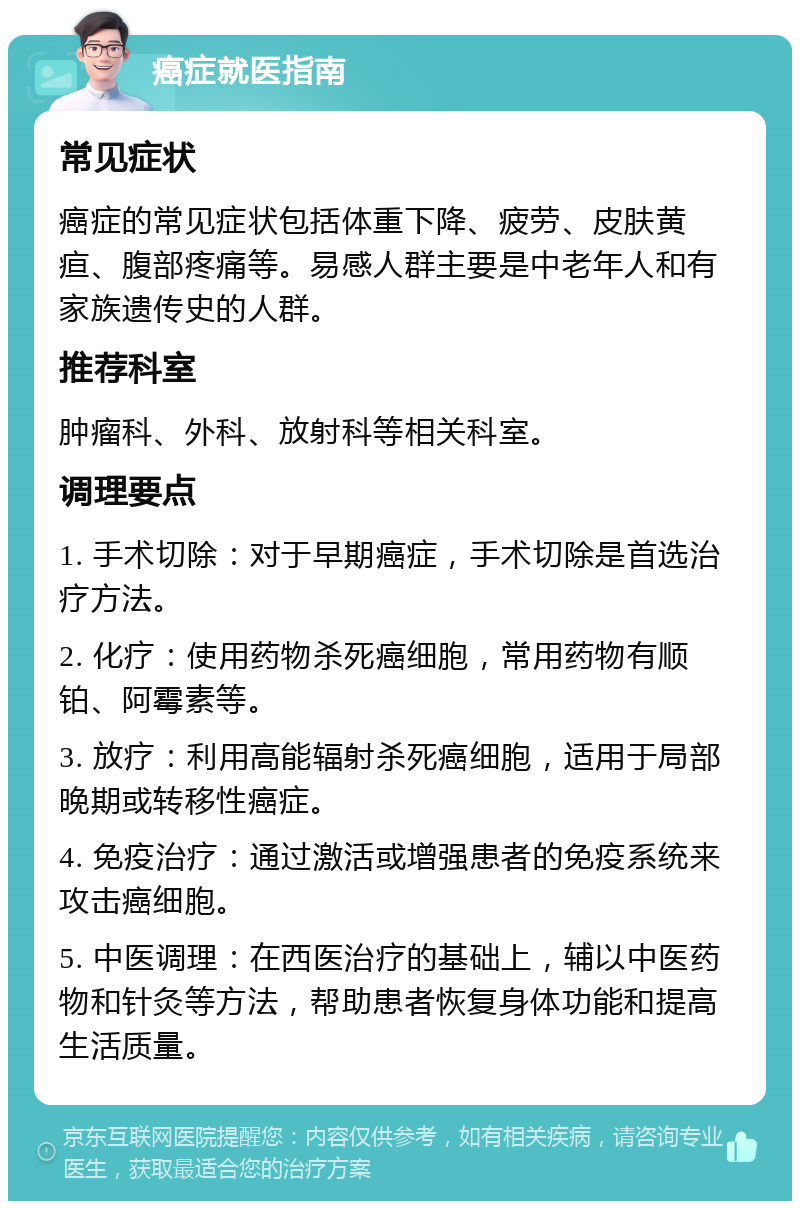 癌症就医指南 常见症状 癌症的常见症状包括体重下降、疲劳、皮肤黄疸、腹部疼痛等。易感人群主要是中老年人和有家族遗传史的人群。 推荐科室 肿瘤科、外科、放射科等相关科室。 调理要点 1. 手术切除：对于早期癌症，手术切除是首选治疗方法。 2. 化疗：使用药物杀死癌细胞，常用药物有顺铂、阿霉素等。 3. 放疗：利用高能辐射杀死癌细胞，适用于局部晚期或转移性癌症。 4. 免疫治疗：通过激活或增强患者的免疫系统来攻击癌细胞。 5. 中医调理：在西医治疗的基础上，辅以中医药物和针灸等方法，帮助患者恢复身体功能和提高生活质量。