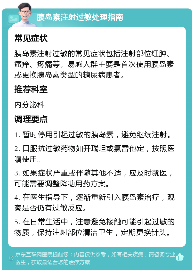 胰岛素注射过敏处理指南 常见症状 胰岛素注射过敏的常见症状包括注射部位红肿、瘙痒、疼痛等。易感人群主要是首次使用胰岛素或更换胰岛素类型的糖尿病患者。 推荐科室 内分泌科 调理要点 1. 暂时停用引起过敏的胰岛素，避免继续注射。 2. 口服抗过敏药物如开瑞坦或氯雷他定，按照医嘱使用。 3. 如果症状严重或伴随其他不适，应及时就医，可能需要调整降糖用药方案。 4. 在医生指导下，逐渐重新引入胰岛素治疗，观察是否仍有过敏反应。 5. 在日常生活中，注意避免接触可能引起过敏的物质，保持注射部位清洁卫生，定期更换针头。