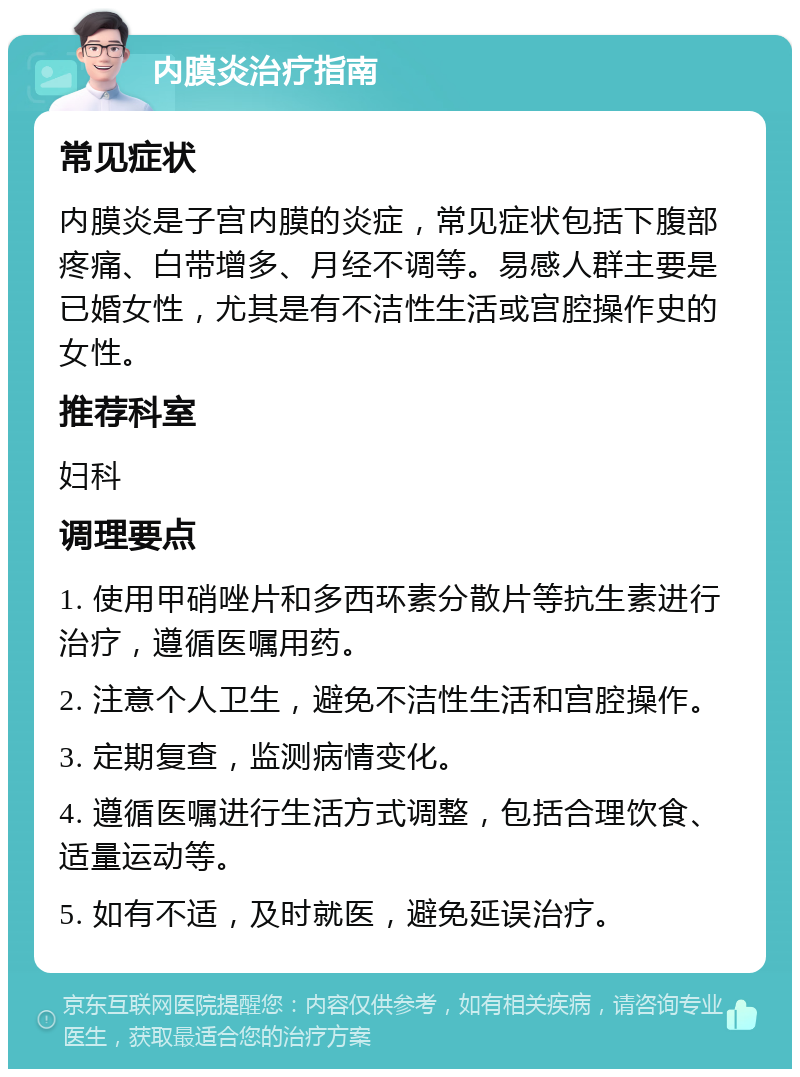 内膜炎治疗指南 常见症状 内膜炎是子宫内膜的炎症，常见症状包括下腹部疼痛、白带增多、月经不调等。易感人群主要是已婚女性，尤其是有不洁性生活或宫腔操作史的女性。 推荐科室 妇科 调理要点 1. 使用甲硝唑片和多西环素分散片等抗生素进行治疗，遵循医嘱用药。 2. 注意个人卫生，避免不洁性生活和宫腔操作。 3. 定期复查，监测病情变化。 4. 遵循医嘱进行生活方式调整，包括合理饮食、适量运动等。 5. 如有不适，及时就医，避免延误治疗。