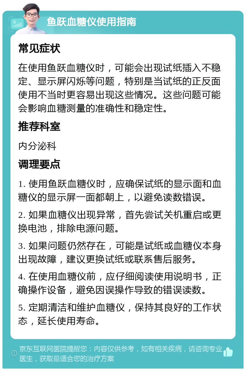 鱼跃血糖仪使用指南 常见症状 在使用鱼跃血糖仪时，可能会出现试纸插入不稳定、显示屏闪烁等问题，特别是当试纸的正反面使用不当时更容易出现这些情况。这些问题可能会影响血糖测量的准确性和稳定性。 推荐科室 内分泌科 调理要点 1. 使用鱼跃血糖仪时，应确保试纸的显示面和血糖仪的显示屏一面都朝上，以避免读数错误。 2. 如果血糖仪出现异常，首先尝试关机重启或更换电池，排除电源问题。 3. 如果问题仍然存在，可能是试纸或血糖仪本身出现故障，建议更换试纸或联系售后服务。 4. 在使用血糖仪前，应仔细阅读使用说明书，正确操作设备，避免因误操作导致的错误读数。 5. 定期清洁和维护血糖仪，保持其良好的工作状态，延长使用寿命。