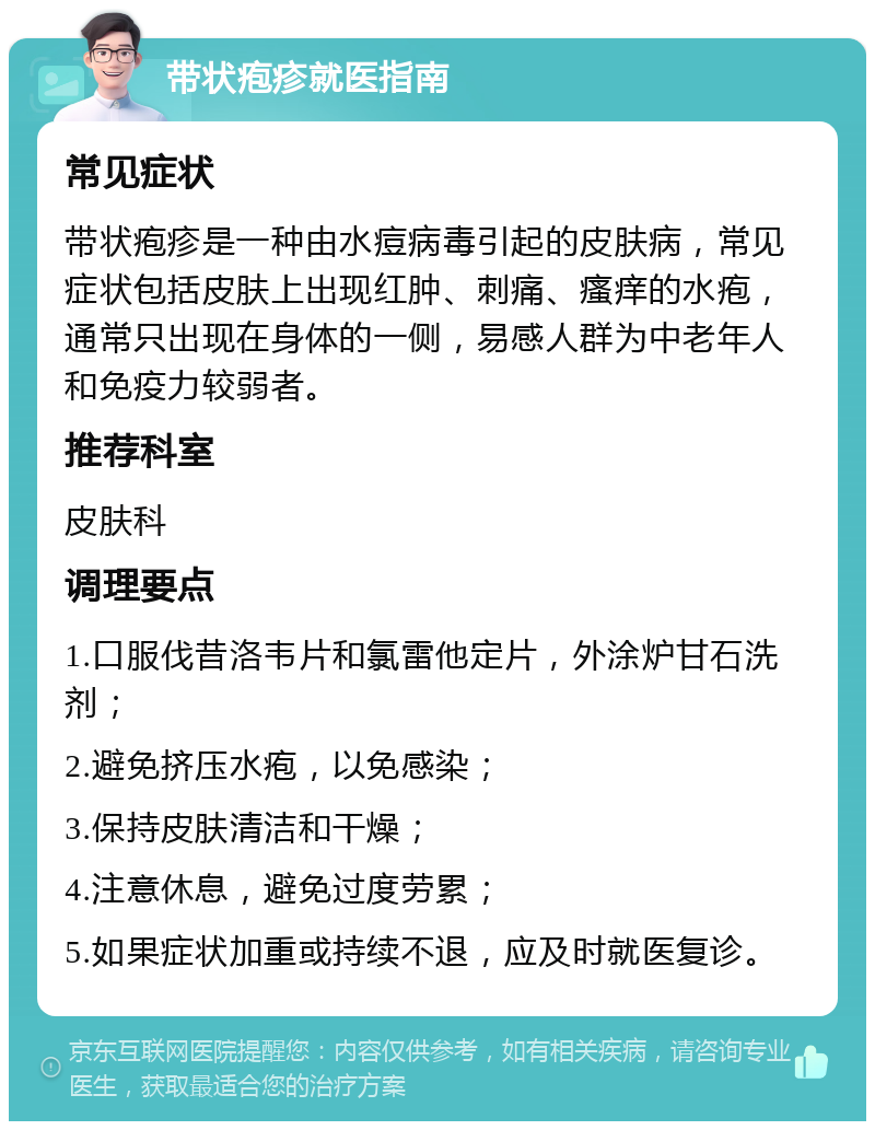 带状疱疹就医指南 常见症状 带状疱疹是一种由水痘病毒引起的皮肤病，常见症状包括皮肤上出现红肿、刺痛、瘙痒的水疱，通常只出现在身体的一侧，易感人群为中老年人和免疫力较弱者。 推荐科室 皮肤科 调理要点 1.口服伐昔洛韦片和氯雷他定片，外涂炉甘石洗剂； 2.避免挤压水疱，以免感染； 3.保持皮肤清洁和干燥； 4.注意休息，避免过度劳累； 5.如果症状加重或持续不退，应及时就医复诊。