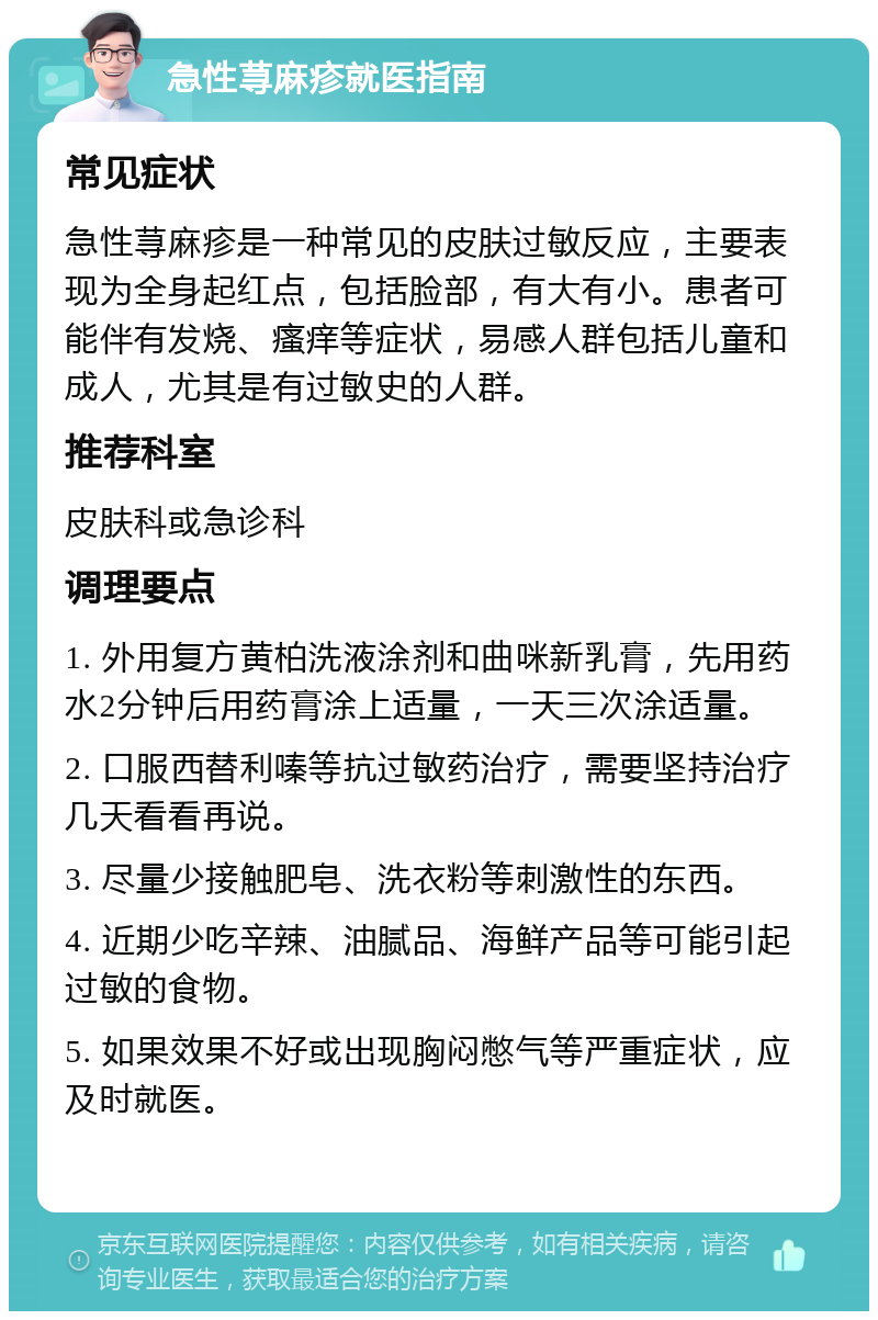 急性荨麻疹就医指南 常见症状 急性荨麻疹是一种常见的皮肤过敏反应，主要表现为全身起红点，包括脸部，有大有小。患者可能伴有发烧、瘙痒等症状，易感人群包括儿童和成人，尤其是有过敏史的人群。 推荐科室 皮肤科或急诊科 调理要点 1. 外用复方黄柏洗液涂剂和曲咪新乳膏，先用药水2分钟后用药膏涂上适量，一天三次涂适量。 2. 口服西替利嗪等抗过敏药治疗，需要坚持治疗几天看看再说。 3. 尽量少接触肥皂、洗衣粉等刺激性的东西。 4. 近期少吃辛辣、油腻品、海鲜产品等可能引起过敏的食物。 5. 如果效果不好或出现胸闷憋气等严重症状，应及时就医。