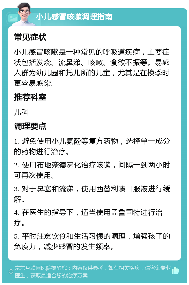 小儿感冒咳嗽调理指南 常见症状 小儿感冒咳嗽是一种常见的呼吸道疾病，主要症状包括发烧、流鼻涕、咳嗽、食欲不振等。易感人群为幼儿园和托儿所的儿童，尤其是在换季时更容易感染。 推荐科室 儿科 调理要点 1. 避免使用小儿氨酚等复方药物，选择单一成分的药物进行治疗。 2. 使用布地奈德雾化治疗咳嗽，间隔一到两小时可再次使用。 3. 对于鼻塞和流涕，使用西替利嗪口服液进行缓解。 4. 在医生的指导下，适当使用孟鲁司特进行治疗。 5. 平时注意饮食和生活习惯的调理，增强孩子的免疫力，减少感冒的发生频率。