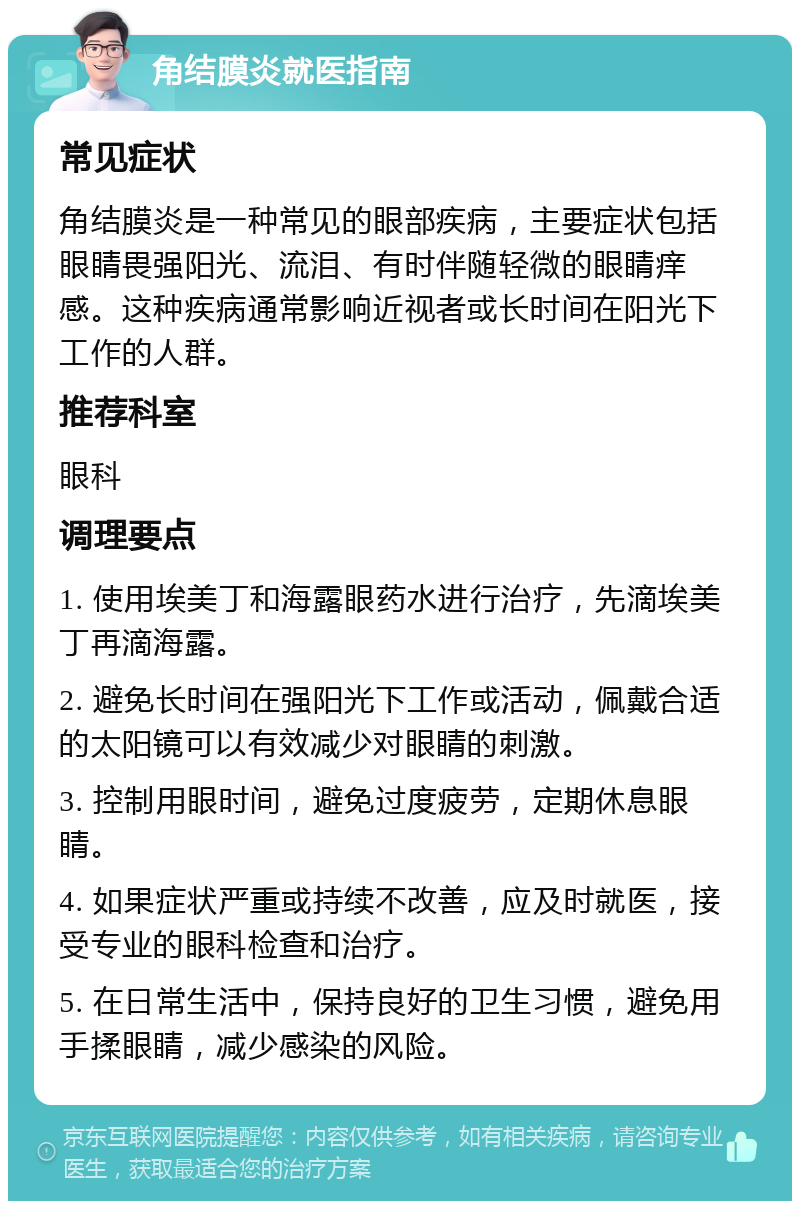 角结膜炎就医指南 常见症状 角结膜炎是一种常见的眼部疾病，主要症状包括眼睛畏强阳光、流泪、有时伴随轻微的眼睛痒感。这种疾病通常影响近视者或长时间在阳光下工作的人群。 推荐科室 眼科 调理要点 1. 使用埃美丁和海露眼药水进行治疗，先滴埃美丁再滴海露。 2. 避免长时间在强阳光下工作或活动，佩戴合适的太阳镜可以有效减少对眼睛的刺激。 3. 控制用眼时间，避免过度疲劳，定期休息眼睛。 4. 如果症状严重或持续不改善，应及时就医，接受专业的眼科检查和治疗。 5. 在日常生活中，保持良好的卫生习惯，避免用手揉眼睛，减少感染的风险。