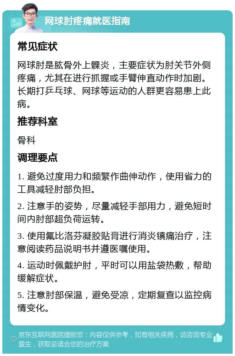 网球肘疼痛就医指南 常见症状 网球肘是肱骨外上髁炎，主要症状为肘关节外侧疼痛，尤其在进行抓握或手臂伸直动作时加剧。长期打乒乓球、网球等运动的人群更容易患上此病。 推荐科室 骨科 调理要点 1. 避免过度用力和频繁作曲伸动作，使用省力的工具减轻肘部负担。 2. 注意手的姿势，尽量减轻手部用力，避免短时间内肘部超负荷运转。 3. 使用氟比洛芬凝胶贴膏进行消炎镇痛治疗，注意阅读药品说明书并遵医嘱使用。 4. 运动时佩戴护肘，平时可以用盐袋热敷，帮助缓解症状。 5. 注意肘部保温，避免受凉，定期复查以监控病情变化。