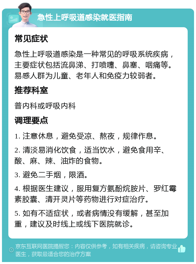 急性上呼吸道感染就医指南 常见症状 急性上呼吸道感染是一种常见的呼吸系统疾病，主要症状包括流鼻涕、打喷嚏、鼻塞、咽痛等。易感人群为儿童、老年人和免疫力较弱者。 推荐科室 普内科或呼吸内科 调理要点 1. 注意休息，避免受凉、熬夜，规律作息。 2. 清淡易消化饮食，适当饮水，避免食用辛、酸、麻、辣、油炸的食物。 3. 避免二手烟，限酒。 4. 根据医生建议，服用复方氨酚烷胺片、罗红霉素胶囊、清开灵片等药物进行对症治疗。 5. 如有不适症状，或者病情没有缓解，甚至加重，建议及时线上或线下医院就诊。