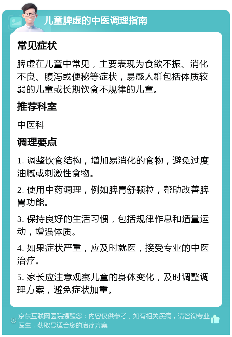 儿童脾虚的中医调理指南 常见症状 脾虚在儿童中常见，主要表现为食欲不振、消化不良、腹泻或便秘等症状，易感人群包括体质较弱的儿童或长期饮食不规律的儿童。 推荐科室 中医科 调理要点 1. 调整饮食结构，增加易消化的食物，避免过度油腻或刺激性食物。 2. 使用中药调理，例如脾胃舒颗粒，帮助改善脾胃功能。 3. 保持良好的生活习惯，包括规律作息和适量运动，增强体质。 4. 如果症状严重，应及时就医，接受专业的中医治疗。 5. 家长应注意观察儿童的身体变化，及时调整调理方案，避免症状加重。