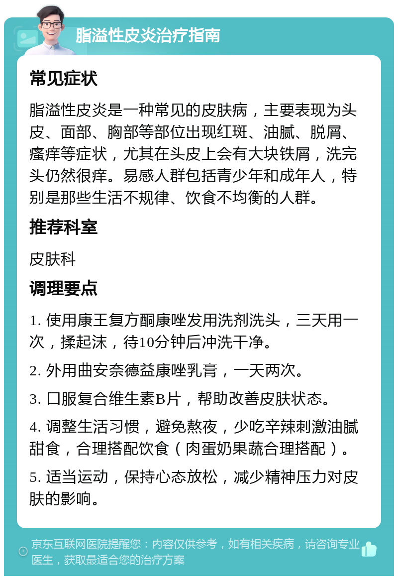 脂溢性皮炎治疗指南 常见症状 脂溢性皮炎是一种常见的皮肤病，主要表现为头皮、面部、胸部等部位出现红斑、油腻、脱屑、瘙痒等症状，尤其在头皮上会有大块铁屑，洗完头仍然很痒。易感人群包括青少年和成年人，特别是那些生活不规律、饮食不均衡的人群。 推荐科室 皮肤科 调理要点 1. 使用康王复方酮康唑发用洗剂洗头，三天用一次，揉起沫，待10分钟后冲洗干净。 2. 外用曲安奈德益康唑乳膏，一天两次。 3. 口服复合维生素B片，帮助改善皮肤状态。 4. 调整生活习惯，避免熬夜，少吃辛辣刺激油腻甜食，合理搭配饮食（肉蛋奶果蔬合理搭配）。 5. 适当运动，保持心态放松，减少精神压力对皮肤的影响。