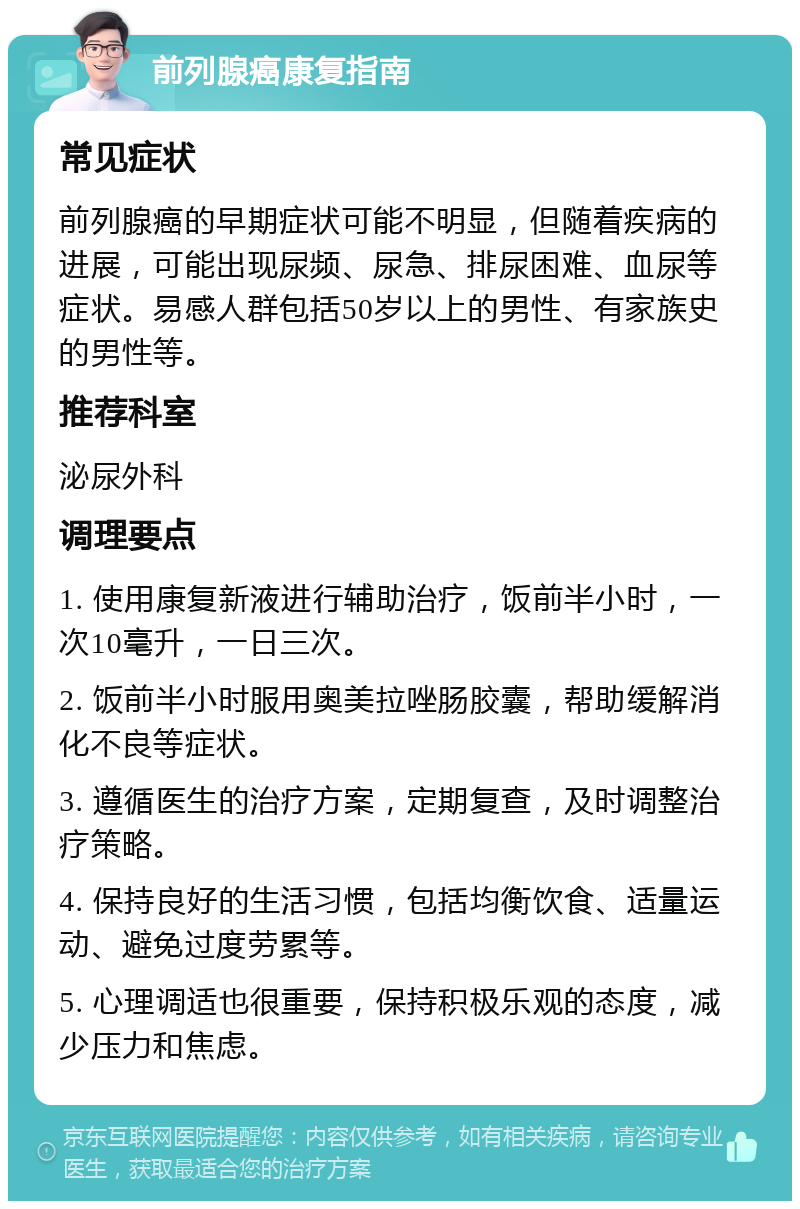 前列腺癌康复指南 常见症状 前列腺癌的早期症状可能不明显，但随着疾病的进展，可能出现尿频、尿急、排尿困难、血尿等症状。易感人群包括50岁以上的男性、有家族史的男性等。 推荐科室 泌尿外科 调理要点 1. 使用康复新液进行辅助治疗，饭前半小时，一次10毫升，一日三次。 2. 饭前半小时服用奥美拉唑肠胶囊，帮助缓解消化不良等症状。 3. 遵循医生的治疗方案，定期复查，及时调整治疗策略。 4. 保持良好的生活习惯，包括均衡饮食、适量运动、避免过度劳累等。 5. 心理调适也很重要，保持积极乐观的态度，减少压力和焦虑。