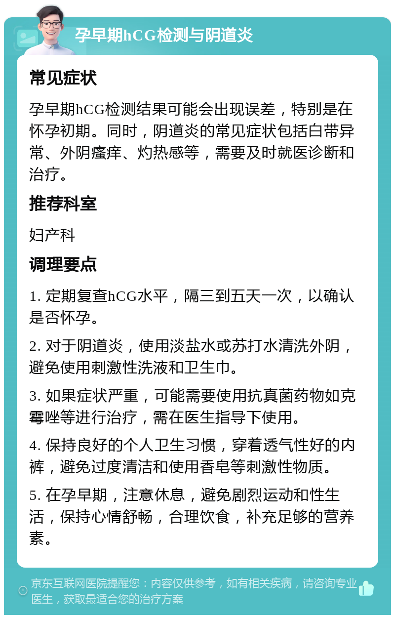 孕早期hCG检测与阴道炎 常见症状 孕早期hCG检测结果可能会出现误差，特别是在怀孕初期。同时，阴道炎的常见症状包括白带异常、外阴瘙痒、灼热感等，需要及时就医诊断和治疗。 推荐科室 妇产科 调理要点 1. 定期复查hCG水平，隔三到五天一次，以确认是否怀孕。 2. 对于阴道炎，使用淡盐水或苏打水清洗外阴，避免使用刺激性洗液和卫生巾。 3. 如果症状严重，可能需要使用抗真菌药物如克霉唑等进行治疗，需在医生指导下使用。 4. 保持良好的个人卫生习惯，穿着透气性好的内裤，避免过度清洁和使用香皂等刺激性物质。 5. 在孕早期，注意休息，避免剧烈运动和性生活，保持心情舒畅，合理饮食，补充足够的营养素。