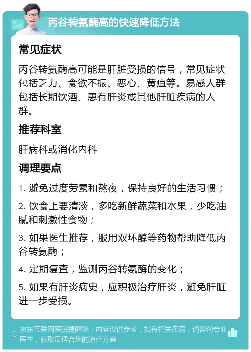 丙谷转氨酶高的快速降低方法 常见症状 丙谷转氨酶高可能是肝脏受损的信号，常见症状包括乏力、食欲不振、恶心、黄疸等。易感人群包括长期饮酒、患有肝炎或其他肝脏疾病的人群。 推荐科室 肝病科或消化内科 调理要点 1. 避免过度劳累和熬夜，保持良好的生活习惯； 2. 饮食上要清淡，多吃新鲜蔬菜和水果，少吃油腻和刺激性食物； 3. 如果医生推荐，服用双环醇等药物帮助降低丙谷转氨酶； 4. 定期复查，监测丙谷转氨酶的变化； 5. 如果有肝炎病史，应积极治疗肝炎，避免肝脏进一步受损。