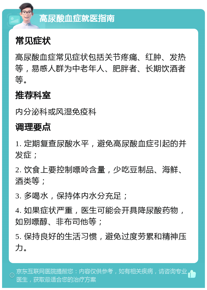 高尿酸血症就医指南 常见症状 高尿酸血症常见症状包括关节疼痛、红肿、发热等，易感人群为中老年人、肥胖者、长期饮酒者等。 推荐科室 内分泌科或风湿免疫科 调理要点 1. 定期复查尿酸水平，避免高尿酸血症引起的并发症； 2. 饮食上要控制嘌呤含量，少吃豆制品、海鲜、酒类等； 3. 多喝水，保持体内水分充足； 4. 如果症状严重，医生可能会开具降尿酸药物，如别嘌醇、非布司他等； 5. 保持良好的生活习惯，避免过度劳累和精神压力。