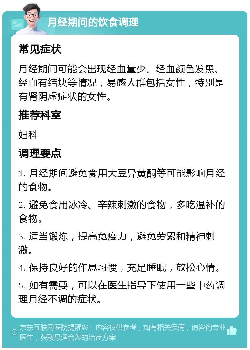 月经期间的饮食调理 常见症状 月经期间可能会出现经血量少、经血颜色发黑、经血有结块等情况，易感人群包括女性，特别是有肾阴虚症状的女性。 推荐科室 妇科 调理要点 1. 月经期间避免食用大豆异黄酮等可能影响月经的食物。 2. 避免食用冰冷、辛辣刺激的食物，多吃温补的食物。 3. 适当锻炼，提高免疫力，避免劳累和精神刺激。 4. 保持良好的作息习惯，充足睡眠，放松心情。 5. 如有需要，可以在医生指导下使用一些中药调理月经不调的症状。