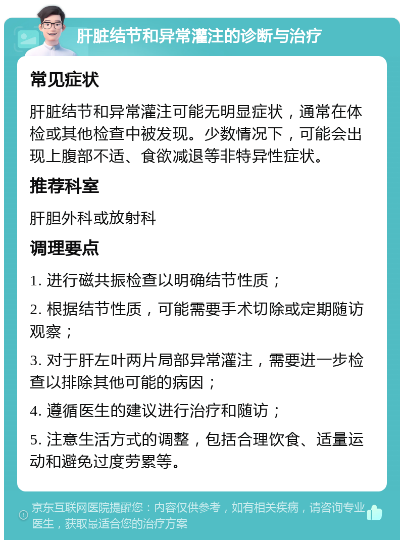 肝脏结节和异常灌注的诊断与治疗 常见症状 肝脏结节和异常灌注可能无明显症状，通常在体检或其他检查中被发现。少数情况下，可能会出现上腹部不适、食欲减退等非特异性症状。 推荐科室 肝胆外科或放射科 调理要点 1. 进行磁共振检查以明确结节性质； 2. 根据结节性质，可能需要手术切除或定期随访观察； 3. 对于肝左叶两片局部异常灌注，需要进一步检查以排除其他可能的病因； 4. 遵循医生的建议进行治疗和随访； 5. 注意生活方式的调整，包括合理饮食、适量运动和避免过度劳累等。