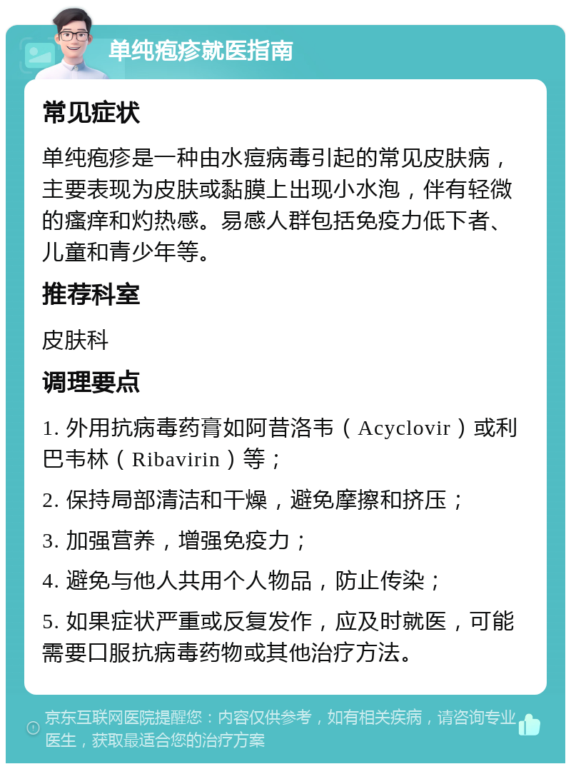 单纯疱疹就医指南 常见症状 单纯疱疹是一种由水痘病毒引起的常见皮肤病，主要表现为皮肤或黏膜上出现小水泡，伴有轻微的瘙痒和灼热感。易感人群包括免疫力低下者、儿童和青少年等。 推荐科室 皮肤科 调理要点 1. 外用抗病毒药膏如阿昔洛韦（Acyclovir）或利巴韦林（Ribavirin）等； 2. 保持局部清洁和干燥，避免摩擦和挤压； 3. 加强营养，增强免疫力； 4. 避免与他人共用个人物品，防止传染； 5. 如果症状严重或反复发作，应及时就医，可能需要口服抗病毒药物或其他治疗方法。