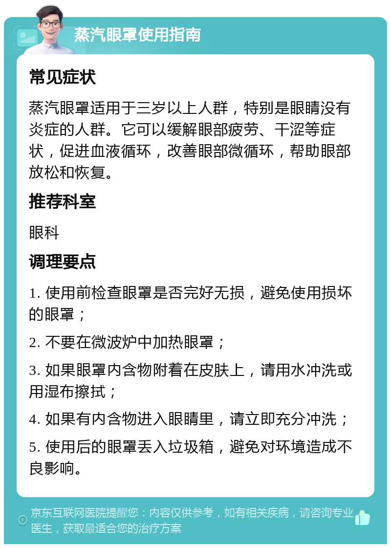 蒸汽眼罩使用指南 常见症状 蒸汽眼罩适用于三岁以上人群，特别是眼睛没有炎症的人群。它可以缓解眼部疲劳、干涩等症状，促进血液循环，改善眼部微循环，帮助眼部放松和恢复。 推荐科室 眼科 调理要点 1. 使用前检查眼罩是否完好无损，避免使用损坏的眼罩； 2. 不要在微波炉中加热眼罩； 3. 如果眼罩内含物附着在皮肤上，请用水冲洗或用湿布擦拭； 4. 如果有内含物进入眼睛里，请立即充分冲洗； 5. 使用后的眼罩丢入垃圾箱，避免对环境造成不良影响。