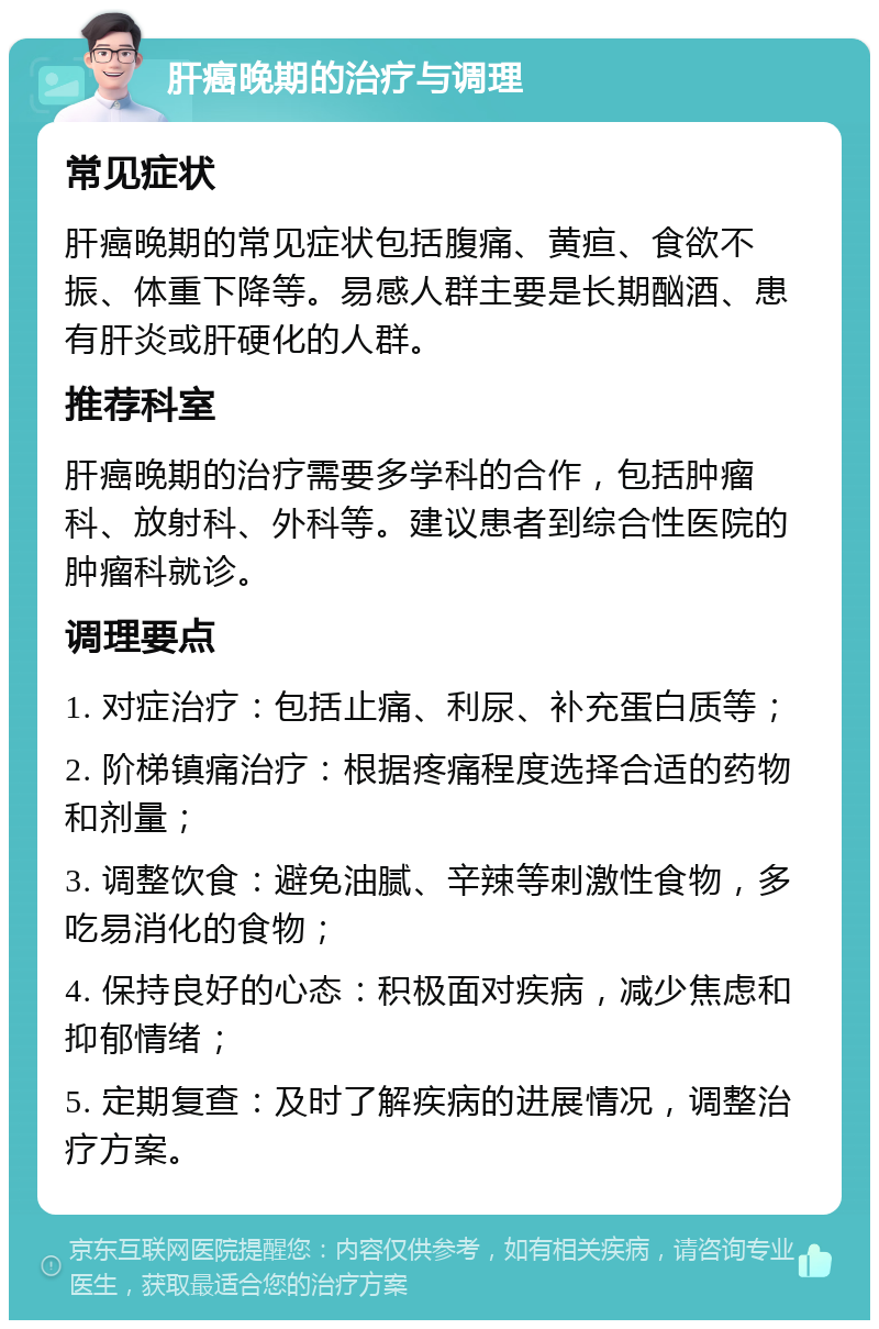 肝癌晚期的治疗与调理 常见症状 肝癌晚期的常见症状包括腹痛、黄疸、食欲不振、体重下降等。易感人群主要是长期酗酒、患有肝炎或肝硬化的人群。 推荐科室 肝癌晚期的治疗需要多学科的合作，包括肿瘤科、放射科、外科等。建议患者到综合性医院的肿瘤科就诊。 调理要点 1. 对症治疗：包括止痛、利尿、补充蛋白质等； 2. 阶梯镇痛治疗：根据疼痛程度选择合适的药物和剂量； 3. 调整饮食：避免油腻、辛辣等刺激性食物，多吃易消化的食物； 4. 保持良好的心态：积极面对疾病，减少焦虑和抑郁情绪； 5. 定期复查：及时了解疾病的进展情况，调整治疗方案。