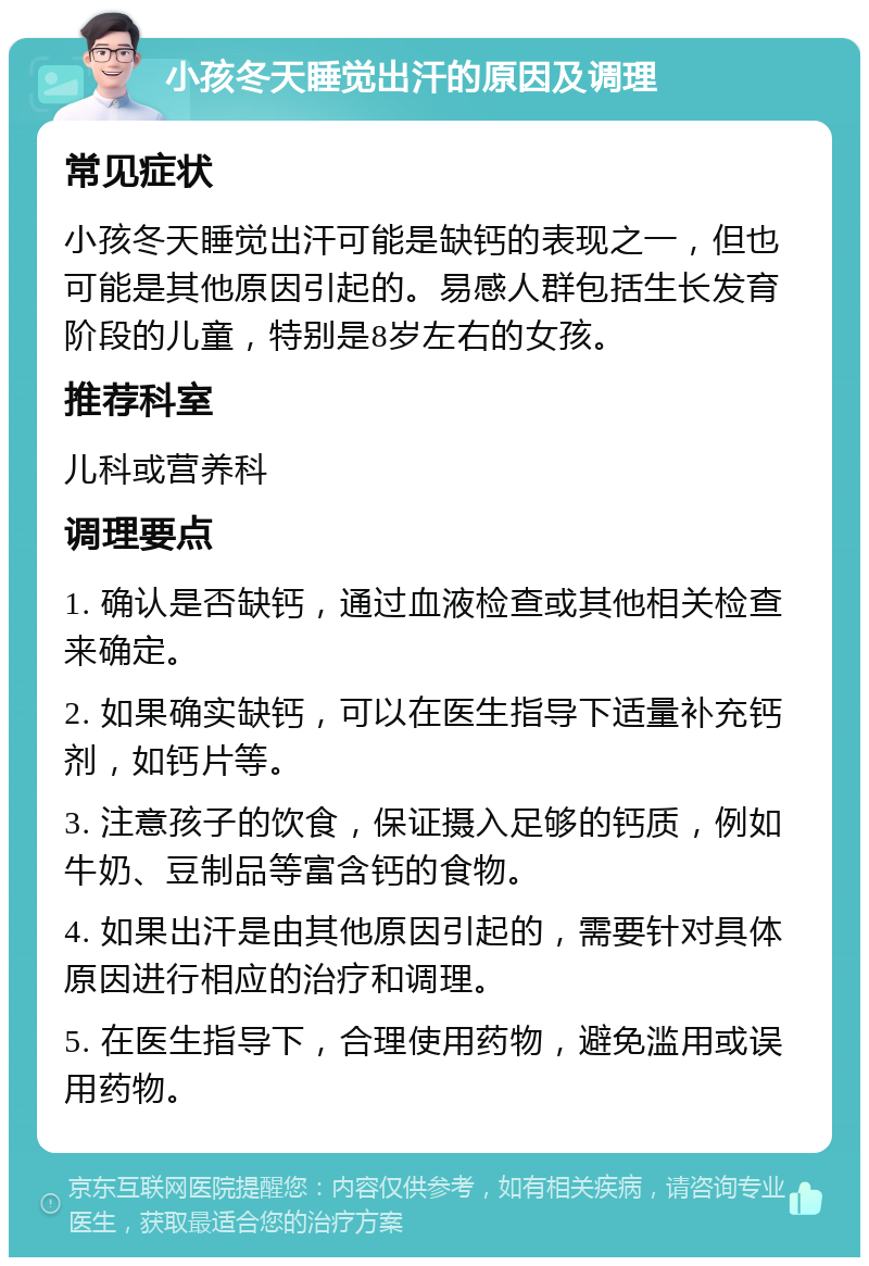 小孩冬天睡觉出汗的原因及调理 常见症状 小孩冬天睡觉出汗可能是缺钙的表现之一，但也可能是其他原因引起的。易感人群包括生长发育阶段的儿童，特别是8岁左右的女孩。 推荐科室 儿科或营养科 调理要点 1. 确认是否缺钙，通过血液检查或其他相关检查来确定。 2. 如果确实缺钙，可以在医生指导下适量补充钙剂，如钙片等。 3. 注意孩子的饮食，保证摄入足够的钙质，例如牛奶、豆制品等富含钙的食物。 4. 如果出汗是由其他原因引起的，需要针对具体原因进行相应的治疗和调理。 5. 在医生指导下，合理使用药物，避免滥用或误用药物。