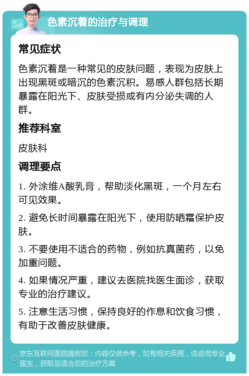 色素沉着的治疗与调理 常见症状 色素沉着是一种常见的皮肤问题，表现为皮肤上出现黑斑或暗沉的色素沉积。易感人群包括长期暴露在阳光下、皮肤受损或有内分泌失调的人群。 推荐科室 皮肤科 调理要点 1. 外涂维A酸乳膏，帮助淡化黑斑，一个月左右可见效果。 2. 避免长时间暴露在阳光下，使用防晒霜保护皮肤。 3. 不要使用不适合的药物，例如抗真菌药，以免加重问题。 4. 如果情况严重，建议去医院找医生面诊，获取专业的治疗建议。 5. 注意生活习惯，保持良好的作息和饮食习惯，有助于改善皮肤健康。