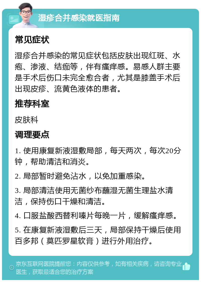 湿疹合并感染就医指南 常见症状 湿疹合并感染的常见症状包括皮肤出现红斑、水疱、渗液、结痂等，伴有瘙痒感。易感人群主要是手术后伤口未完全愈合者，尤其是膝盖手术后出现皮疹、流黄色液体的患者。 推荐科室 皮肤科 调理要点 1. 使用康复新液湿敷局部，每天两次，每次20分钟，帮助清洁和消炎。 2. 局部暂时避免沾水，以免加重感染。 3. 局部清洁使用无菌纱布蘸湿无菌生理盐水清洁，保持伤口干燥和清洁。 4. 口服盐酸西替利嗪片每晚一片，缓解瘙痒感。 5. 在康复新液湿敷后三天，局部保持干燥后使用百多邦（莫匹罗星软膏）进行外用治疗。