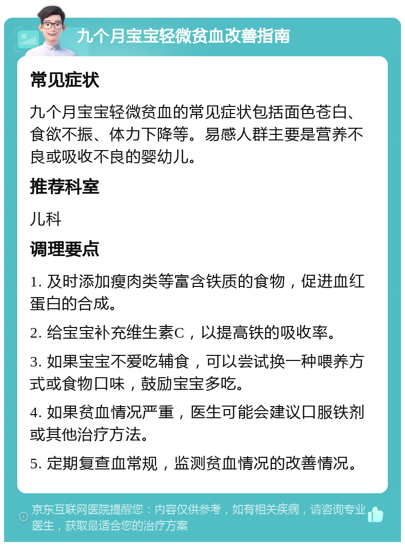 九个月宝宝轻微贫血改善指南 常见症状 九个月宝宝轻微贫血的常见症状包括面色苍白、食欲不振、体力下降等。易感人群主要是营养不良或吸收不良的婴幼儿。 推荐科室 儿科 调理要点 1. 及时添加瘦肉类等富含铁质的食物，促进血红蛋白的合成。 2. 给宝宝补充维生素C，以提高铁的吸收率。 3. 如果宝宝不爱吃辅食，可以尝试换一种喂养方式或食物口味，鼓励宝宝多吃。 4. 如果贫血情况严重，医生可能会建议口服铁剂或其他治疗方法。 5. 定期复查血常规，监测贫血情况的改善情况。