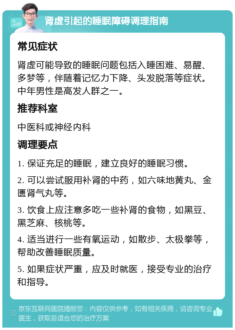 肾虚引起的睡眠障碍调理指南 常见症状 肾虚可能导致的睡眠问题包括入睡困难、易醒、多梦等，伴随着记忆力下降、头发脱落等症状。中年男性是高发人群之一。 推荐科室 中医科或神经内科 调理要点 1. 保证充足的睡眠，建立良好的睡眠习惯。 2. 可以尝试服用补肾的中药，如六味地黄丸、金匮肾气丸等。 3. 饮食上应注意多吃一些补肾的食物，如黑豆、黑芝麻、核桃等。 4. 适当进行一些有氧运动，如散步、太极拳等，帮助改善睡眠质量。 5. 如果症状严重，应及时就医，接受专业的治疗和指导。