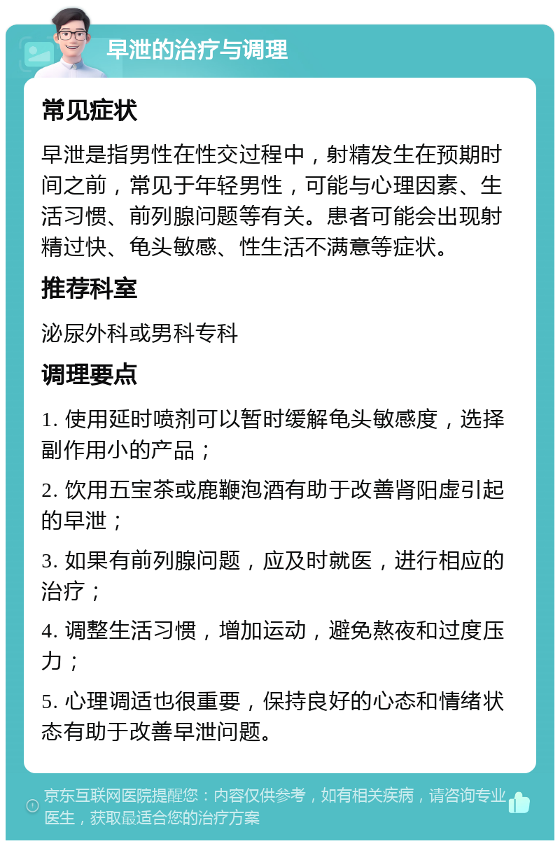 早泄的治疗与调理 常见症状 早泄是指男性在性交过程中，射精发生在预期时间之前，常见于年轻男性，可能与心理因素、生活习惯、前列腺问题等有关。患者可能会出现射精过快、龟头敏感、性生活不满意等症状。 推荐科室 泌尿外科或男科专科 调理要点 1. 使用延时喷剂可以暂时缓解龟头敏感度，选择副作用小的产品； 2. 饮用五宝茶或鹿鞭泡酒有助于改善肾阳虚引起的早泄； 3. 如果有前列腺问题，应及时就医，进行相应的治疗； 4. 调整生活习惯，增加运动，避免熬夜和过度压力； 5. 心理调适也很重要，保持良好的心态和情绪状态有助于改善早泄问题。