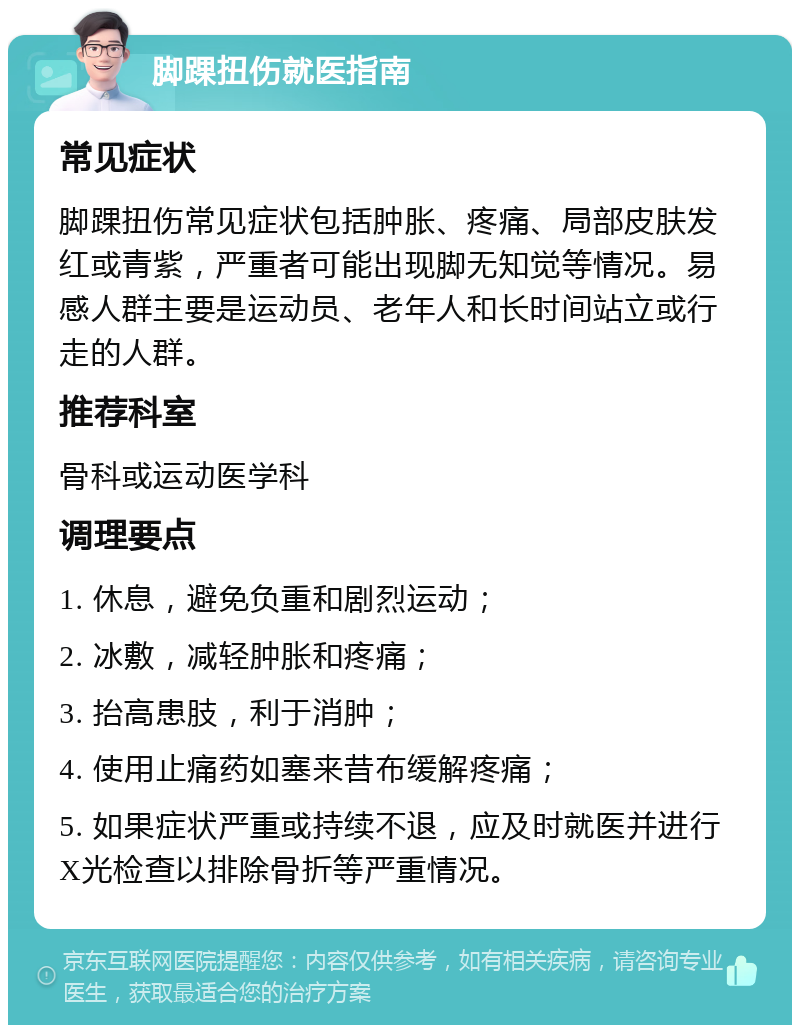 脚踝扭伤就医指南 常见症状 脚踝扭伤常见症状包括肿胀、疼痛、局部皮肤发红或青紫，严重者可能出现脚无知觉等情况。易感人群主要是运动员、老年人和长时间站立或行走的人群。 推荐科室 骨科或运动医学科 调理要点 1. 休息，避免负重和剧烈运动； 2. 冰敷，减轻肿胀和疼痛； 3. 抬高患肢，利于消肿； 4. 使用止痛药如塞来昔布缓解疼痛； 5. 如果症状严重或持续不退，应及时就医并进行X光检查以排除骨折等严重情况。