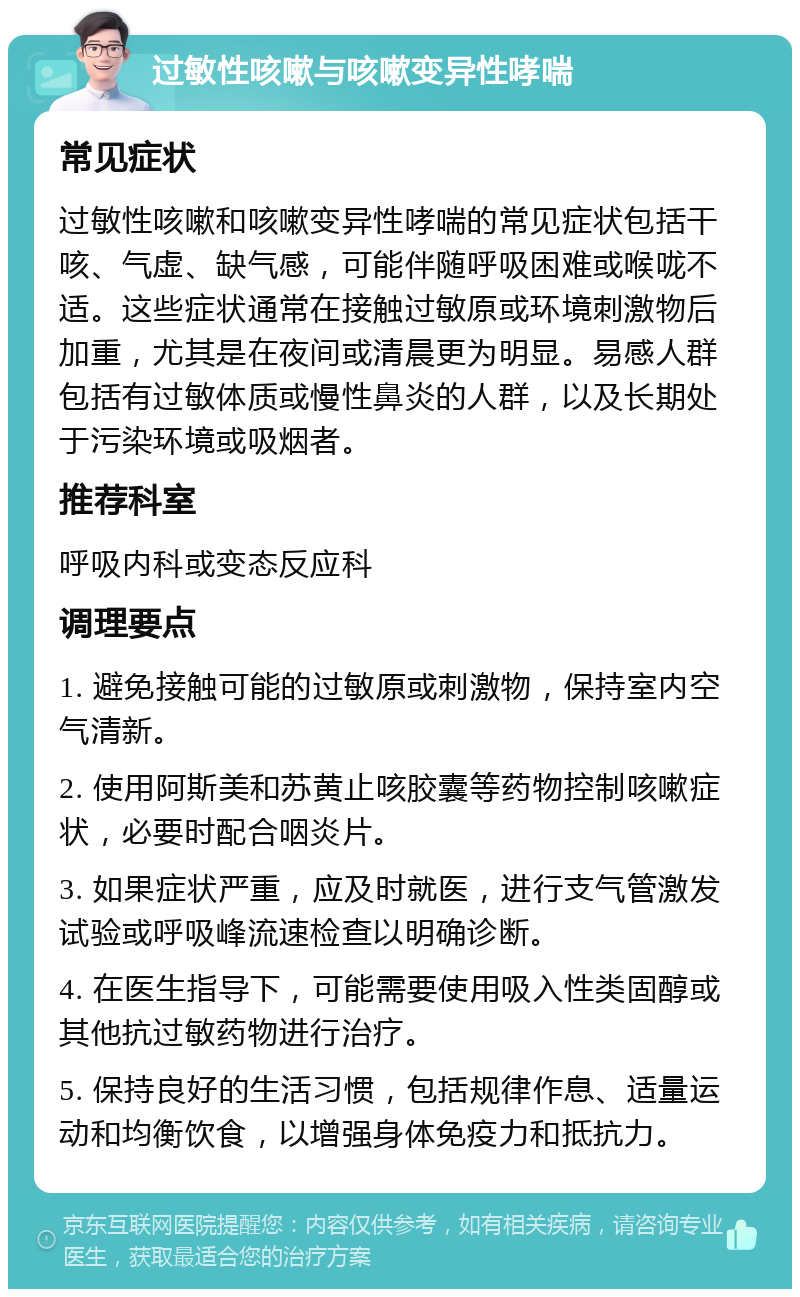 过敏性咳嗽与咳嗽变异性哮喘 常见症状 过敏性咳嗽和咳嗽变异性哮喘的常见症状包括干咳、气虚、缺气感，可能伴随呼吸困难或喉咙不适。这些症状通常在接触过敏原或环境刺激物后加重，尤其是在夜间或清晨更为明显。易感人群包括有过敏体质或慢性鼻炎的人群，以及长期处于污染环境或吸烟者。 推荐科室 呼吸内科或变态反应科 调理要点 1. 避免接触可能的过敏原或刺激物，保持室内空气清新。 2. 使用阿斯美和苏黄止咳胶囊等药物控制咳嗽症状，必要时配合咽炎片。 3. 如果症状严重，应及时就医，进行支气管激发试验或呼吸峰流速检查以明确诊断。 4. 在医生指导下，可能需要使用吸入性类固醇或其他抗过敏药物进行治疗。 5. 保持良好的生活习惯，包括规律作息、适量运动和均衡饮食，以增强身体免疫力和抵抗力。